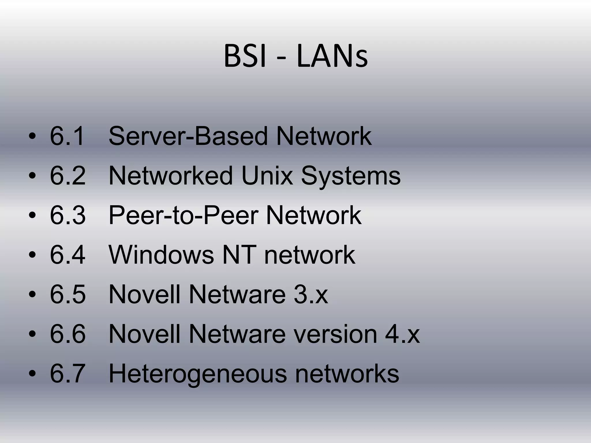 BSI - LANs 
• 6.1 Server-Based Network 
• 6.2 Networked Unix Systems 
• 6.3 Peer-to-Peer Network 
• 6.4 Windows NT network 
• 6.5 Novell Netware 3.x 
• 6.6 Novell Netware version 4.x 
• 6.7 Heterogeneous networks 
 