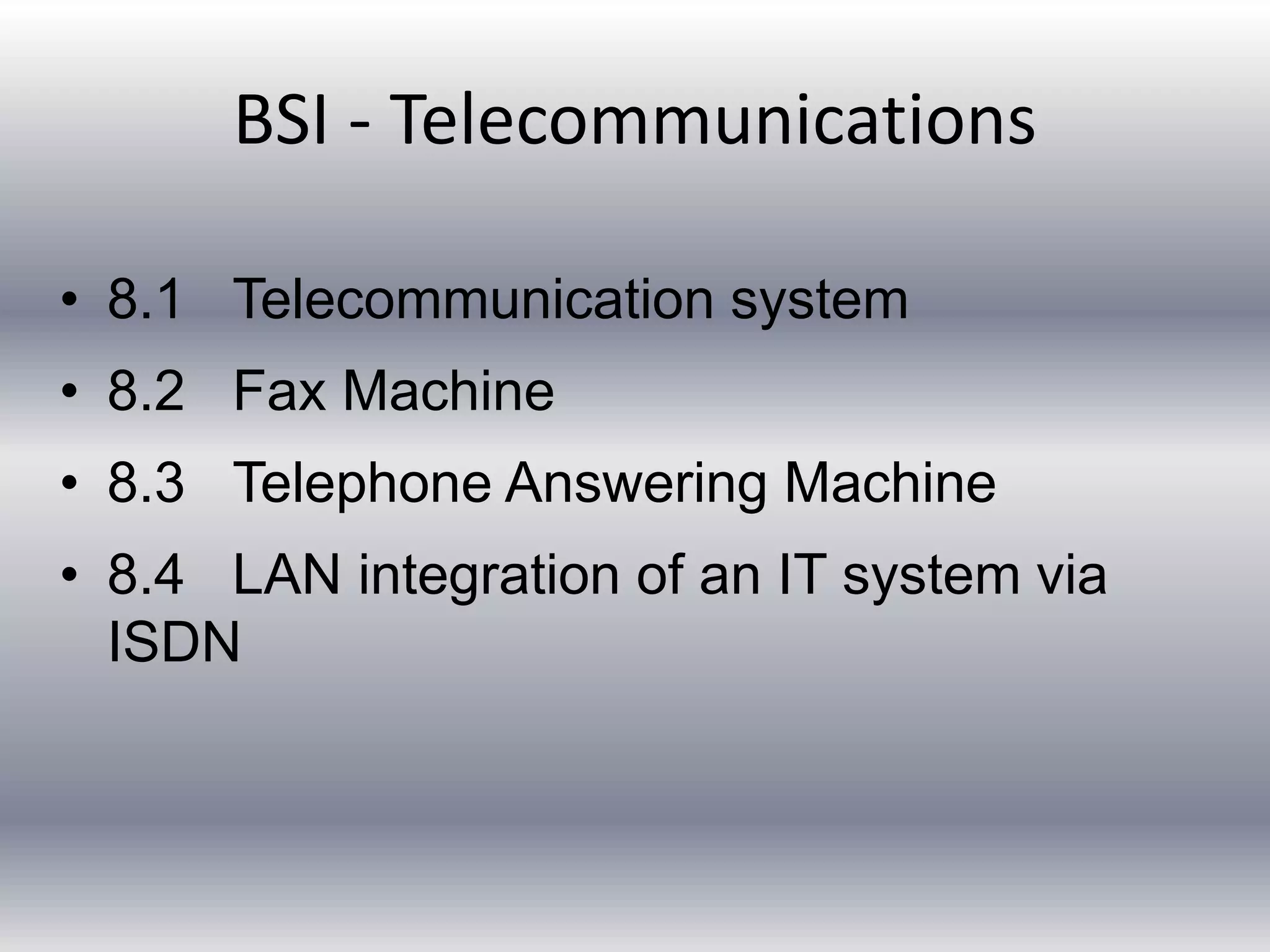 BSI - Telecommunications 
• 8.1 Telecommunication system 
• 8.2 Fax Machine 
• 8.3 Telephone Answering Machine 
• 8.4 LAN integration of an IT system via 
ISDN 
 