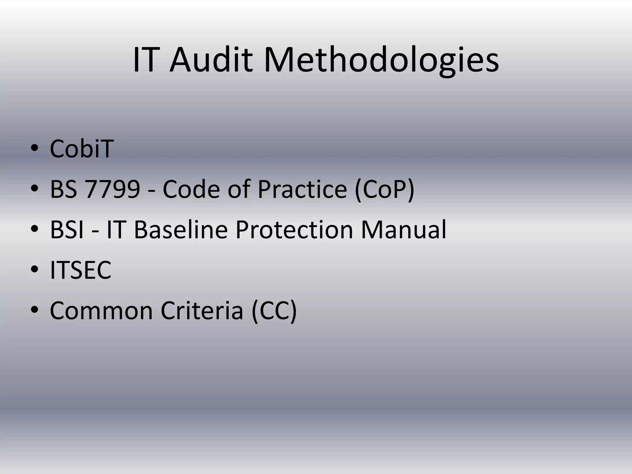 IT Audit Methodologies 
• CobiT 
• BS 7799 - Code of Practice (CoP) 
• BSI - IT Baseline Protection Manual 
• ITSEC 
• Common Criteria (CC) 
 
