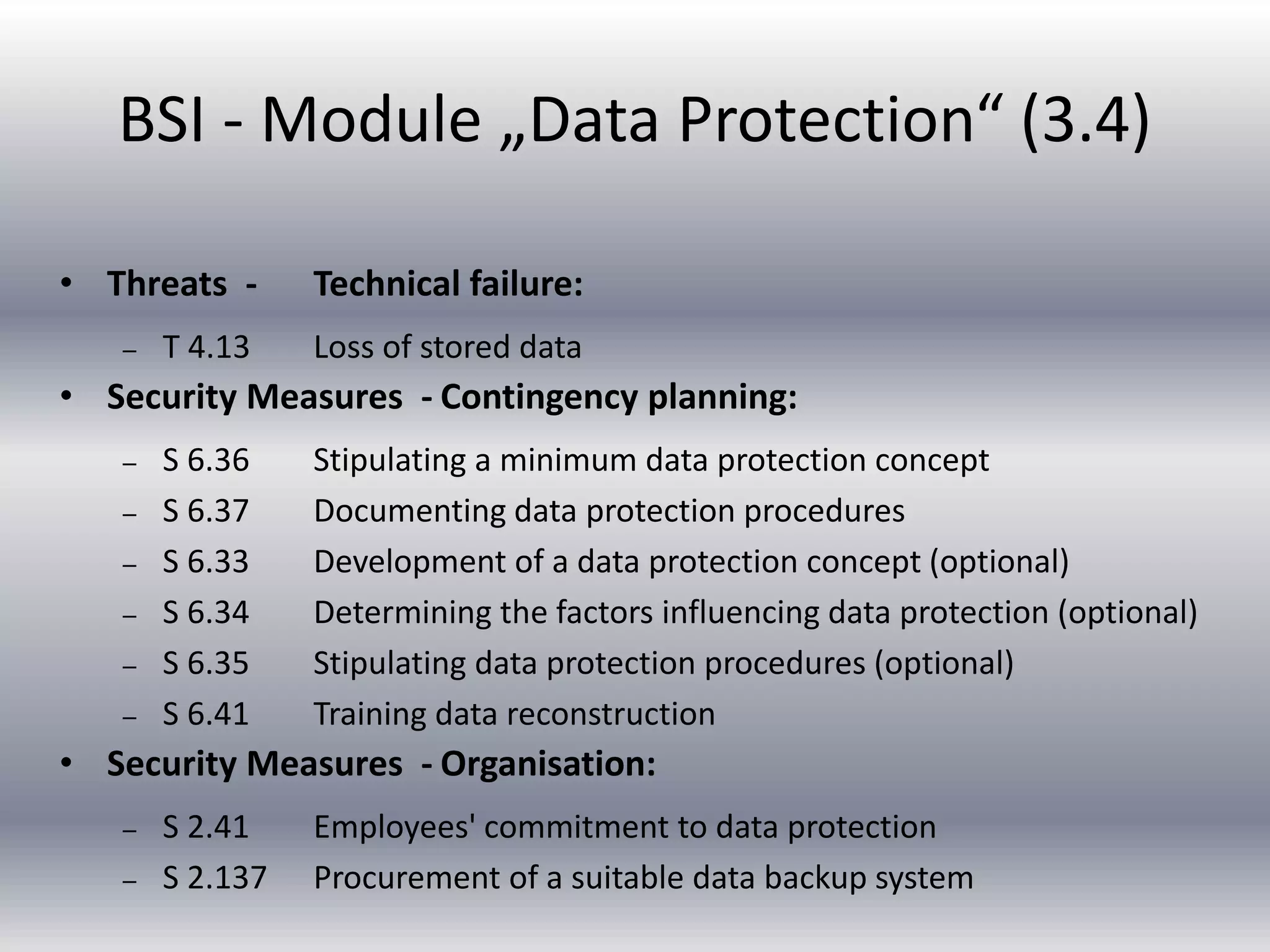 BSI - Module „Data Protection“ (3.4) 
• Threats - Technical failure: 
– T 4.13 Loss of stored data 
• Security Measures - Contingency planning: 
– S 6.36 Stipulating a minimum data protection concept 
– S 6.37 Documenting data protection procedures 
– S 6.33 Development of a data protection concept (optional) 
– S 6.34 Determining the factors influencing data protection (optional) 
– S 6.35 Stipulating data protection procedures (optional) 
– S 6.41 Training data reconstruction 
• Security Measures - Organisation: 
– S 2.41 Employees' commitment to data protection 
– S 2.137 Procurement of a suitable data backup system 
 