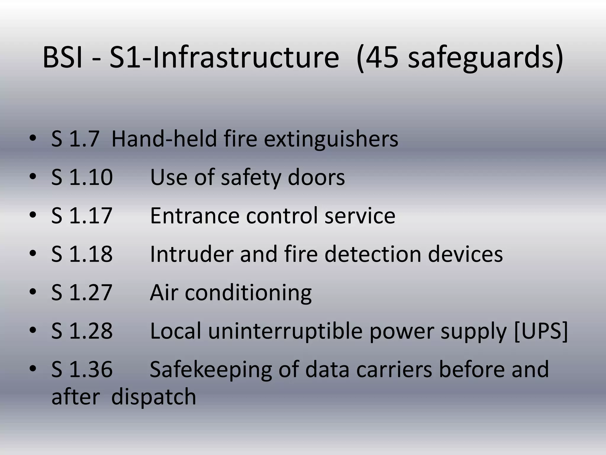 BSI - S1-Infrastructure (45 safeguards) 
• S 1.7 Hand-held fire extinguishers 
• S 1.10 Use of safety doors 
• S 1.17 Entrance control service 
• S 1.18 Intruder and fire detection devices 
• S 1.27 Air conditioning 
• S 1.28 Local uninterruptible power supply [UPS] 
• S 1.36 Safekeeping of data carriers before and 
after dispatch 
 