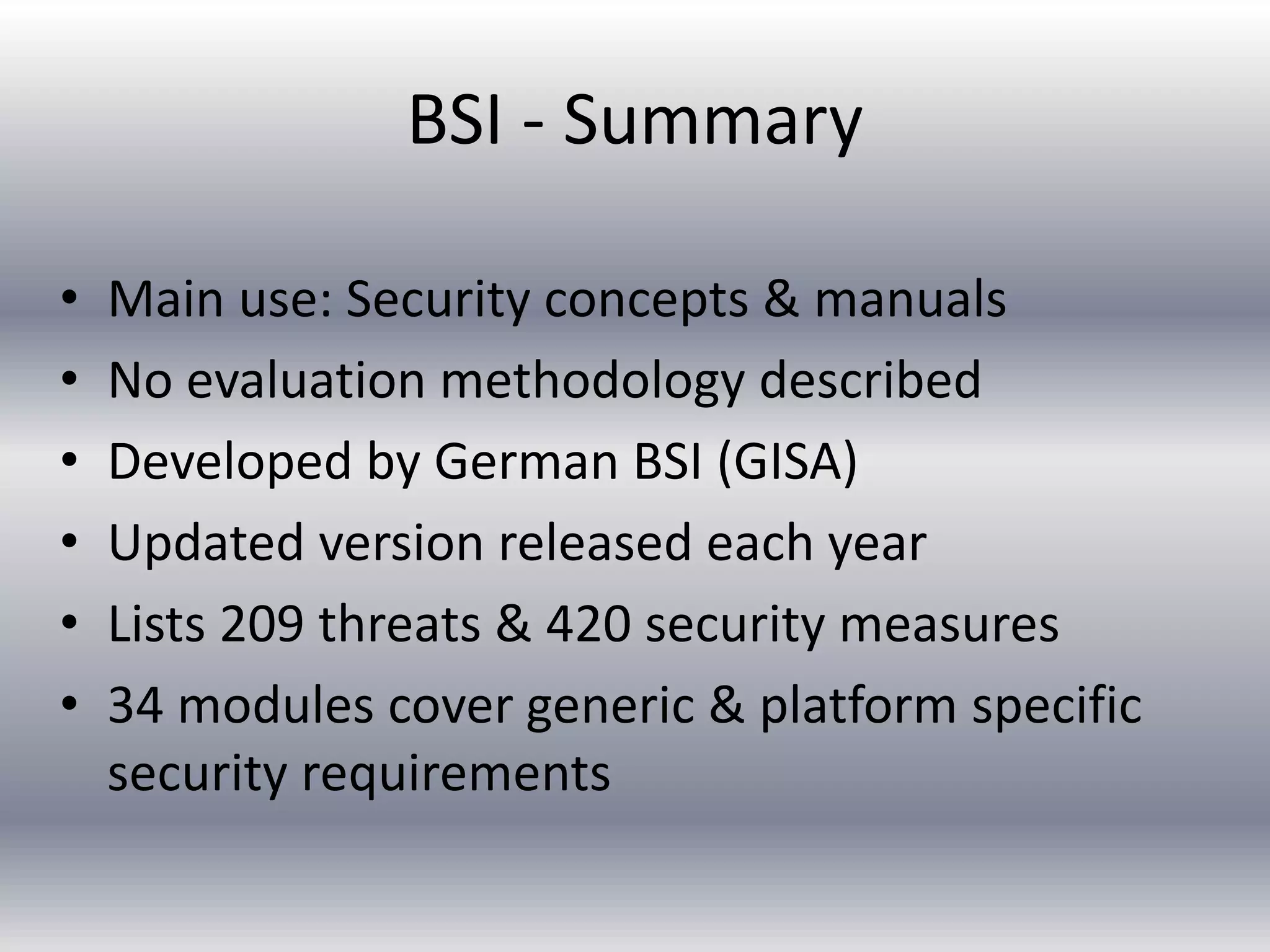 BSI - Summary 
• Main use: Security concepts & manuals 
• No evaluation methodology described 
• Developed by German BSI (GISA) 
• Updated version released each year 
• Lists 209 threats & 420 security measures 
• 34 modules cover generic & platform specific 
security requirements 
 