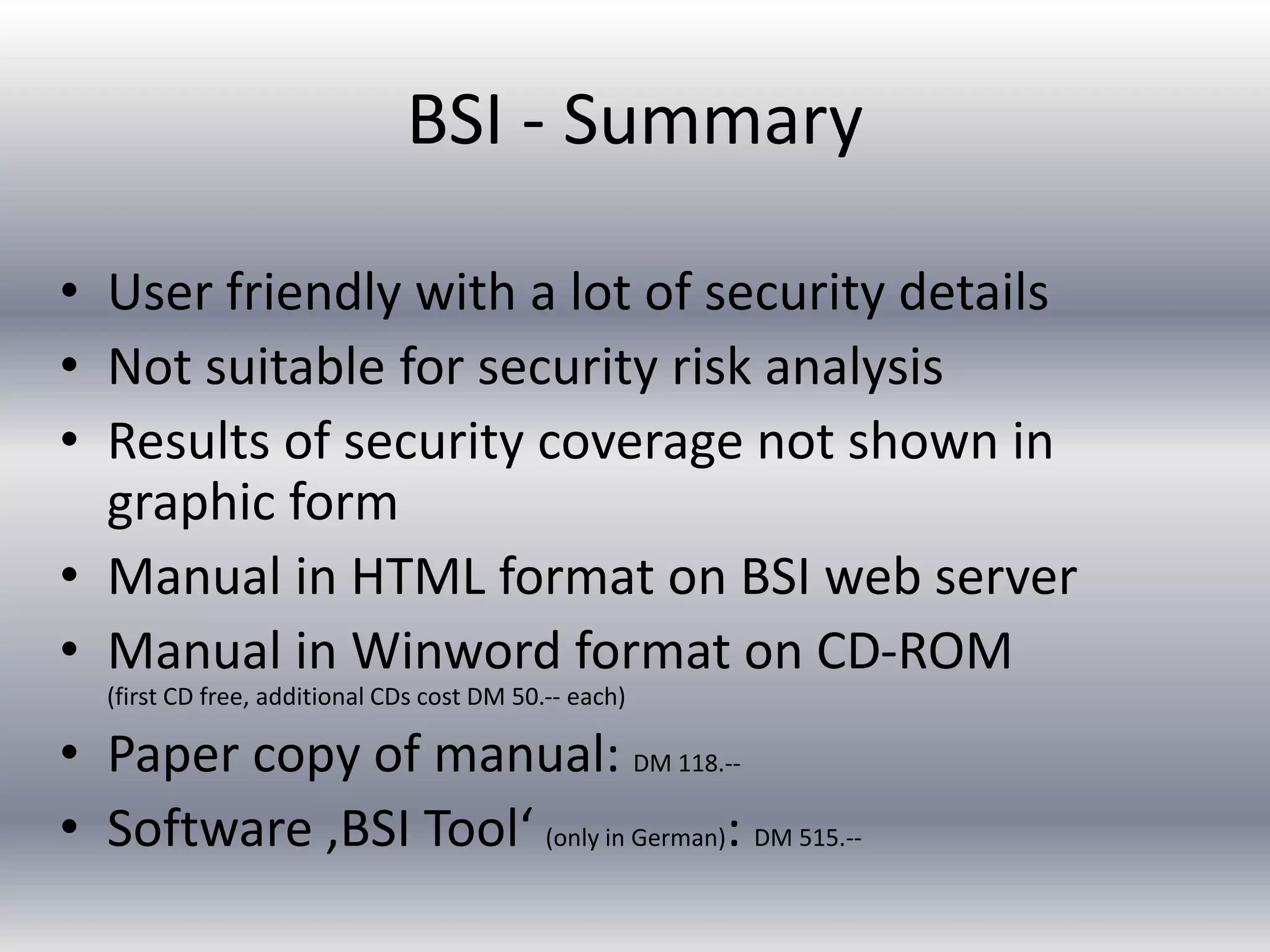 BSI - Summary 
• User friendly with a lot of security details 
• Not suitable for security risk analysis 
• Results of security coverage not shown in 
graphic form 
• Manual in HTML format on BSI web server 
• Manual in Winword format on CD-ROM 
(first CD free, additional CDs cost DM 50.-- each) 
• Paper copy of manual: DM 118.-- 
• Software ‚BSI Tool‘ (only in German): DM 515.-- 
 