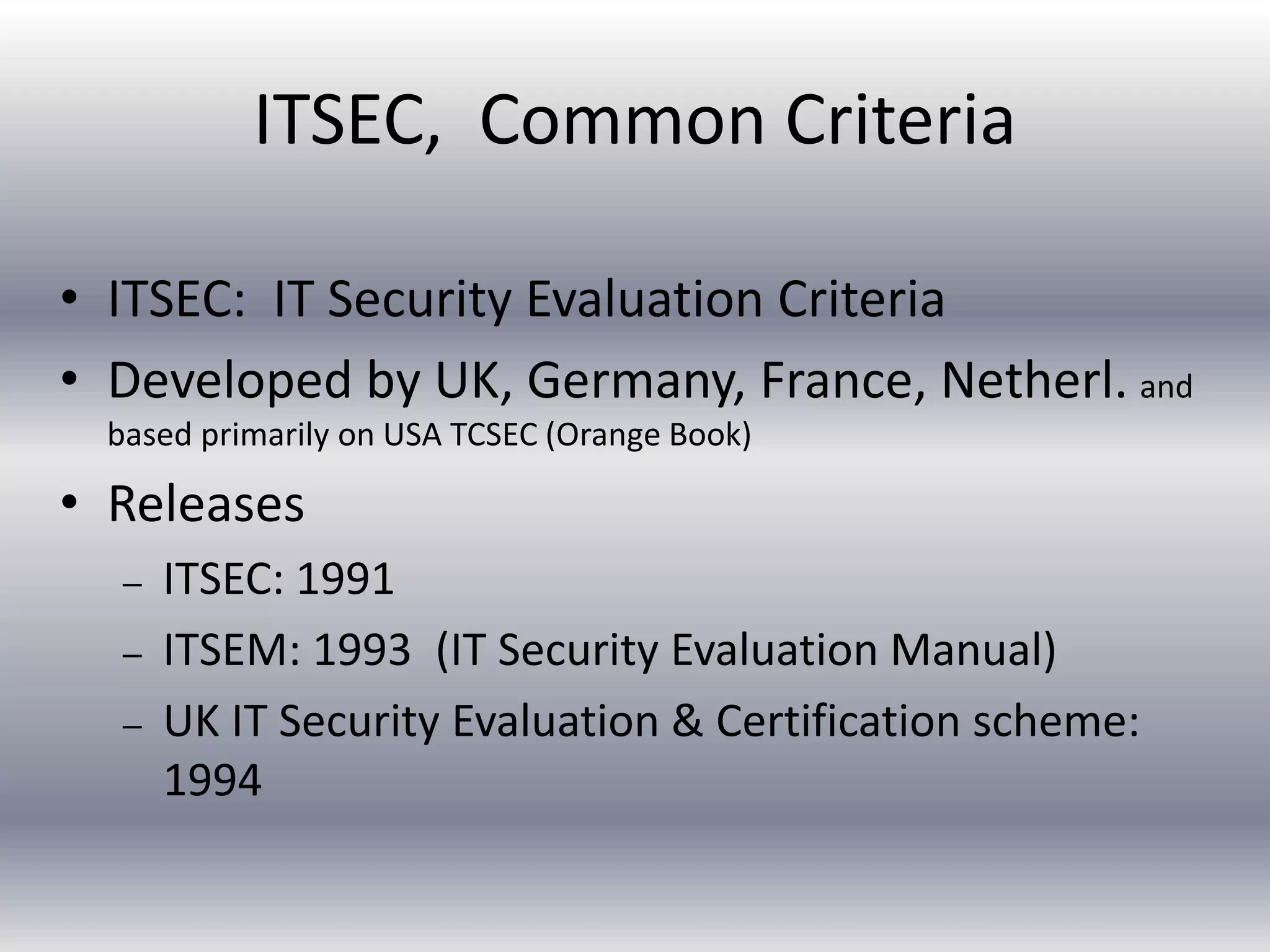 ITSEC, Common Criteria 
• ITSEC: IT Security Evaluation Criteria 
• Developed by UK, Germany, France, Netherl. and 
based primarily on USA TCSEC (Orange Book) 
• Releases 
– ITSEC: 1991 
– ITSEM: 1993 (IT Security Evaluation Manual) 
– UK IT Security Evaluation & Certification scheme: 
1994 
 