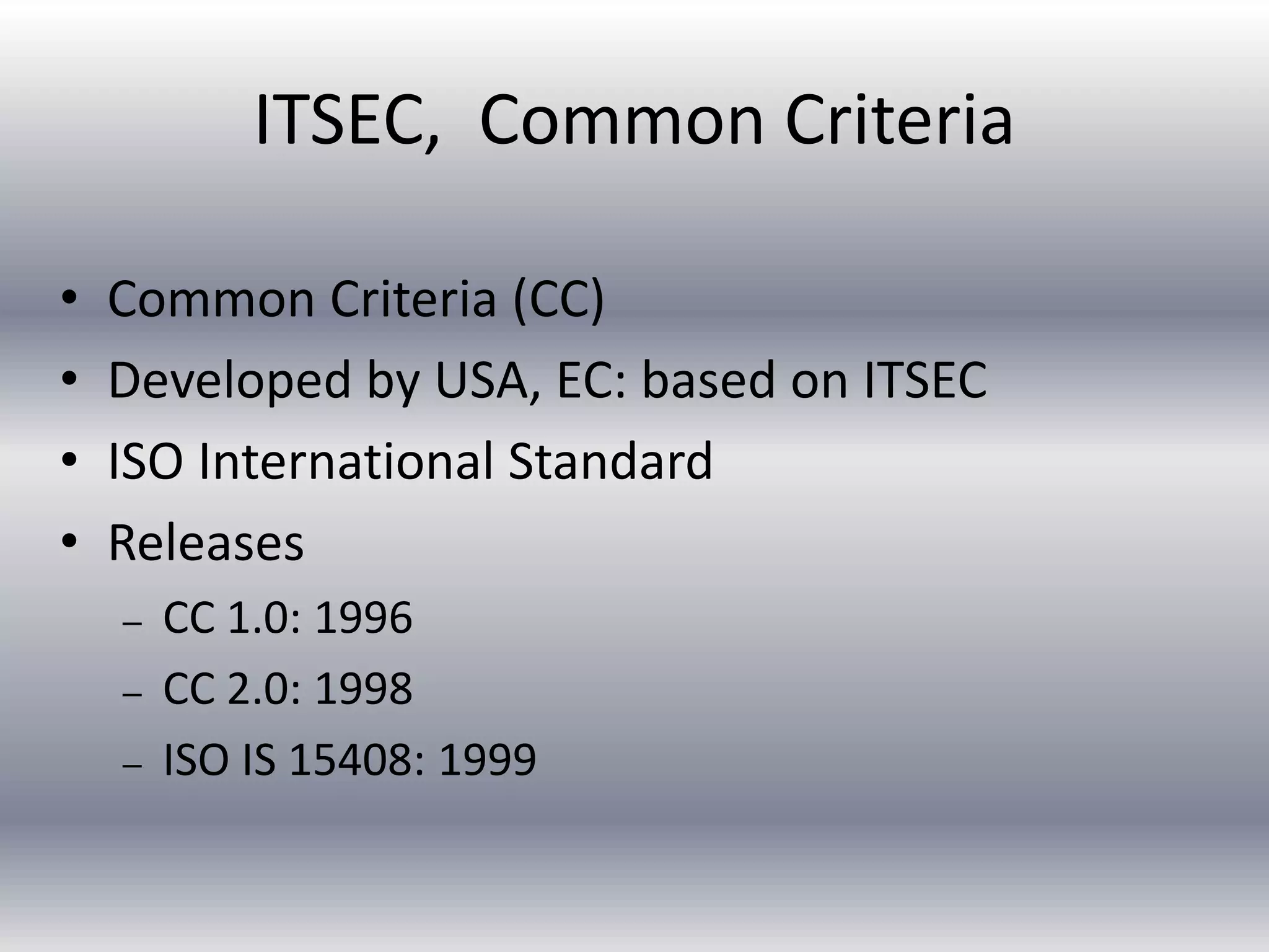 ITSEC, Common Criteria 
• Common Criteria (CC) 
• Developed by USA, EC: based on ITSEC 
• ISO International Standard 
• Releases 
– CC 1.0: 1996 
– CC 2.0: 1998 
– ISO IS 15408: 1999 
 