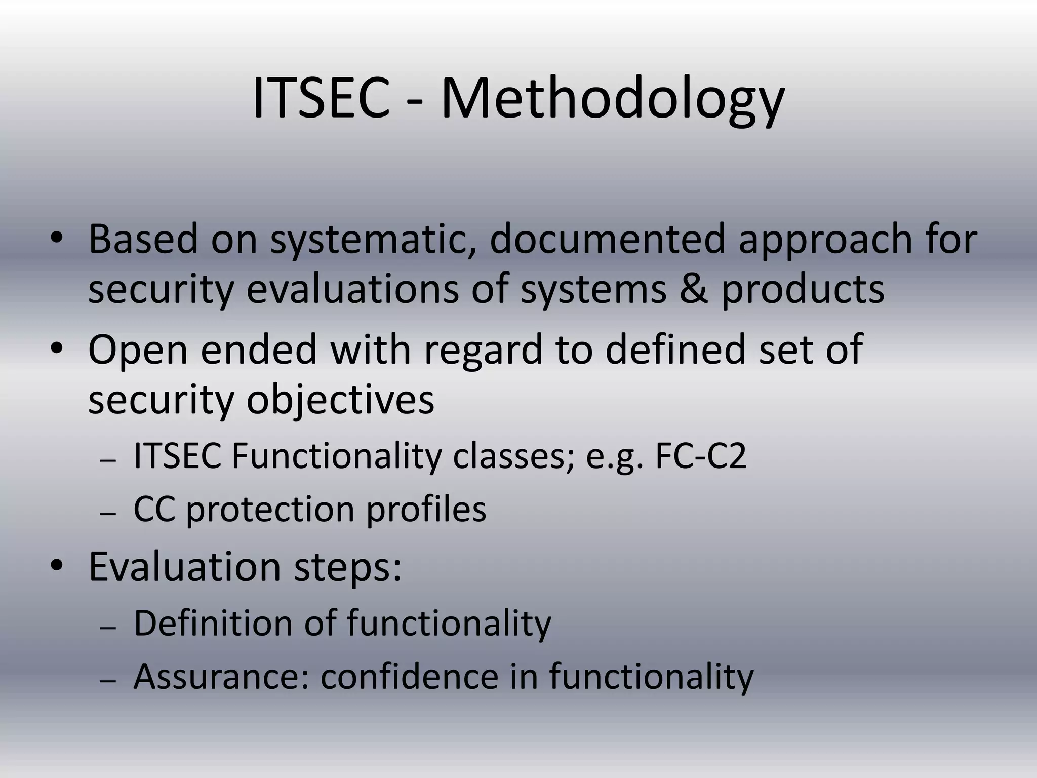 ITSEC - Methodology 
• Based on systematic, documented approach for 
security evaluations of systems & products 
• Open ended with regard to defined set of 
security objectives 
– ITSEC Functionality classes; e.g. FC-C2 
– CC protection profiles 
• Evaluation steps: 
– Definition of functionality 
– Assurance: confidence in functionality 
 