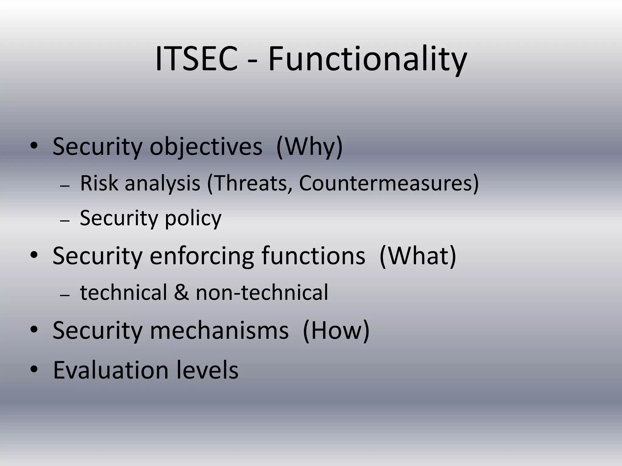 ITSEC - Functionality 
• Security objectives (Why) 
– Risk analysis (Threats, Countermeasures) 
– Security policy 
• Security enforcing functions (What) 
– technical & non-technical 
• Security mechanisms (How) 
• Evaluation levels 
 