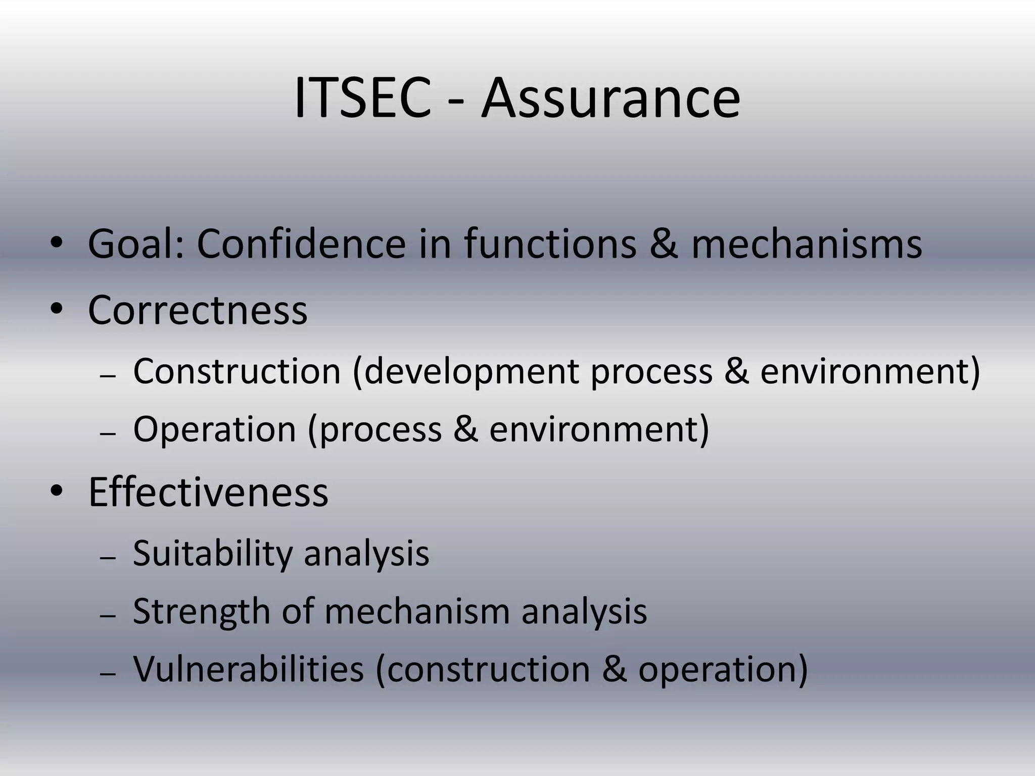 ITSEC - Assurance 
• Goal: Confidence in functions & mechanisms 
• Correctness 
– Construction (development process & environment) 
– Operation (process & environment) 
• Effectiveness 
– Suitability analysis 
– Strength of mechanism analysis 
– Vulnerabilities (construction & operation) 
 