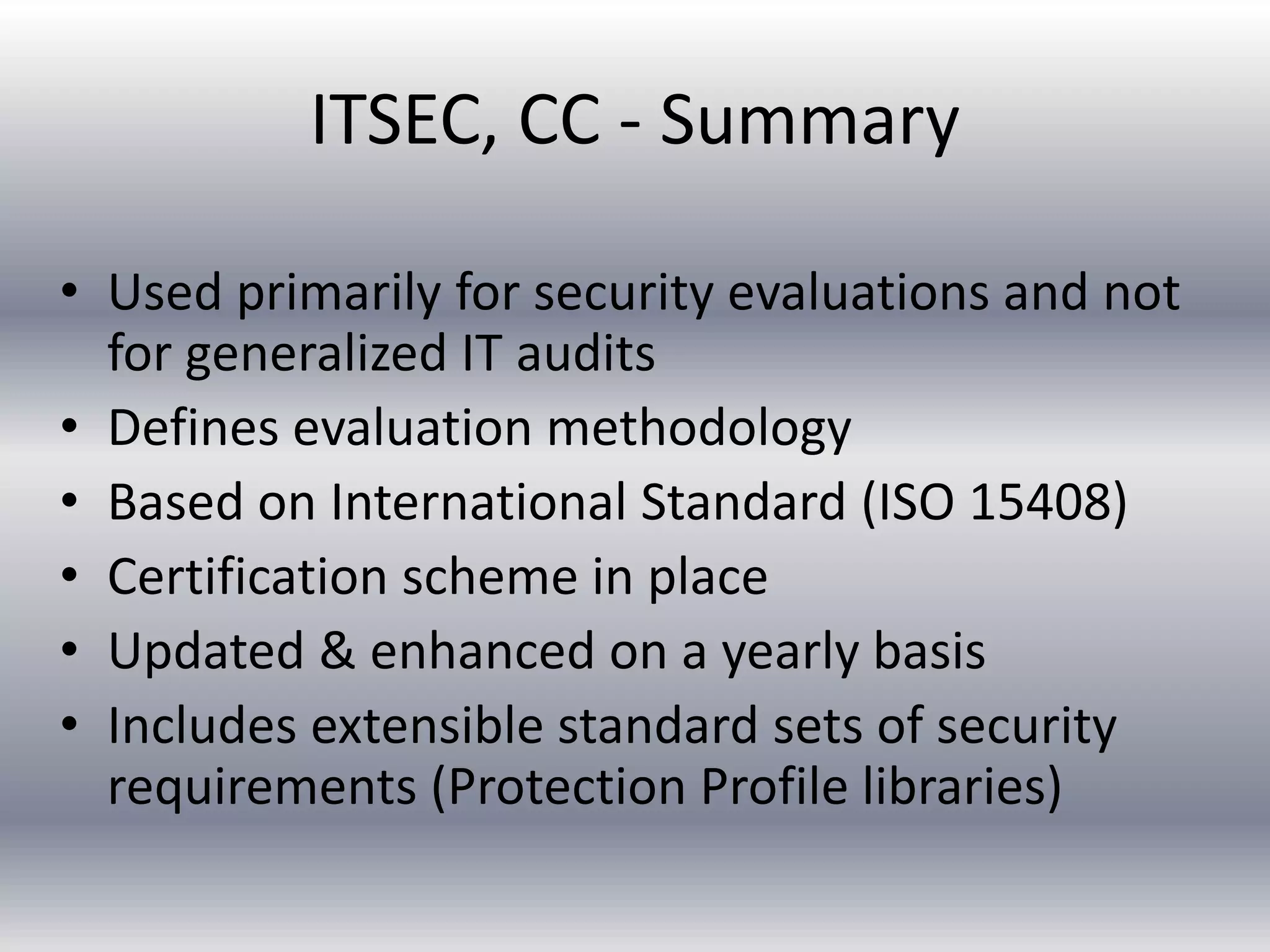 ITSEC, CC - Summary 
• Used primarily for security evaluations and not 
for generalized IT audits 
• Defines evaluation methodology 
• Based on International Standard (ISO 15408) 
• Certification scheme in place 
• Updated & enhanced on a yearly basis 
• Includes extensible standard sets of security 
requirements (Protection Profile libraries) 
 
