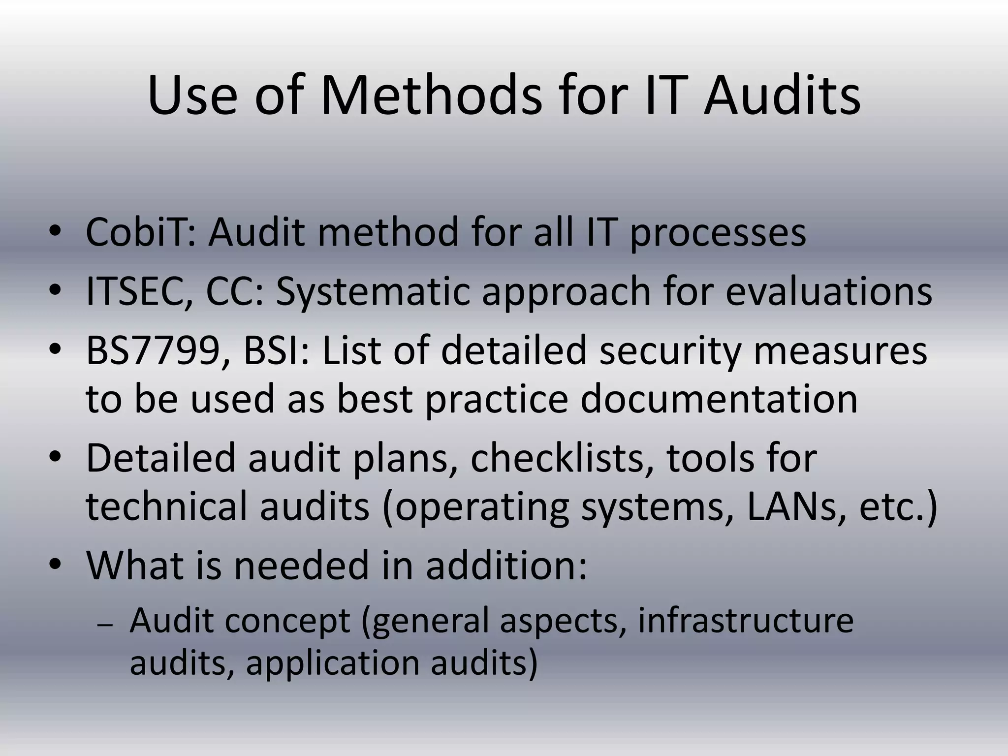 Use of Methods for IT Audits 
• CobiT: Audit method for all IT processes 
• ITSEC, CC: Systematic approach for evaluations 
• BS7799, BSI: List of detailed security measures 
to be used as best practice documentation 
• Detailed audit plans, checklists, tools for 
technical audits (operating systems, LANs, etc.) 
• What is needed in addition: 
– Audit concept (general aspects, infrastructure 
audits, application audits) 
