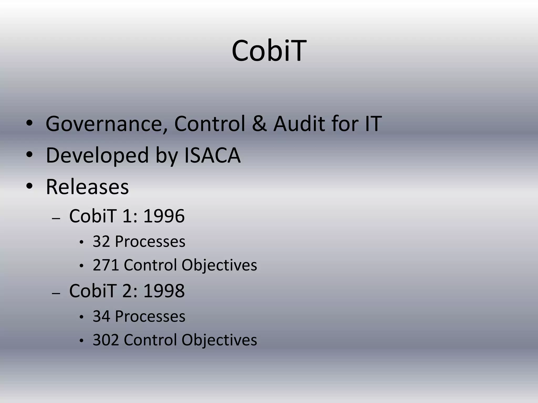 CobiT 
• Governance, Control & Audit for IT 
• Developed by ISACA 
• Releases 
– CobiT 1: 1996 
• 32 Processes 
• 271 Control Objectives 
– CobiT 2: 1998 
• 34 Processes 
• 302 Control Objectives 
 