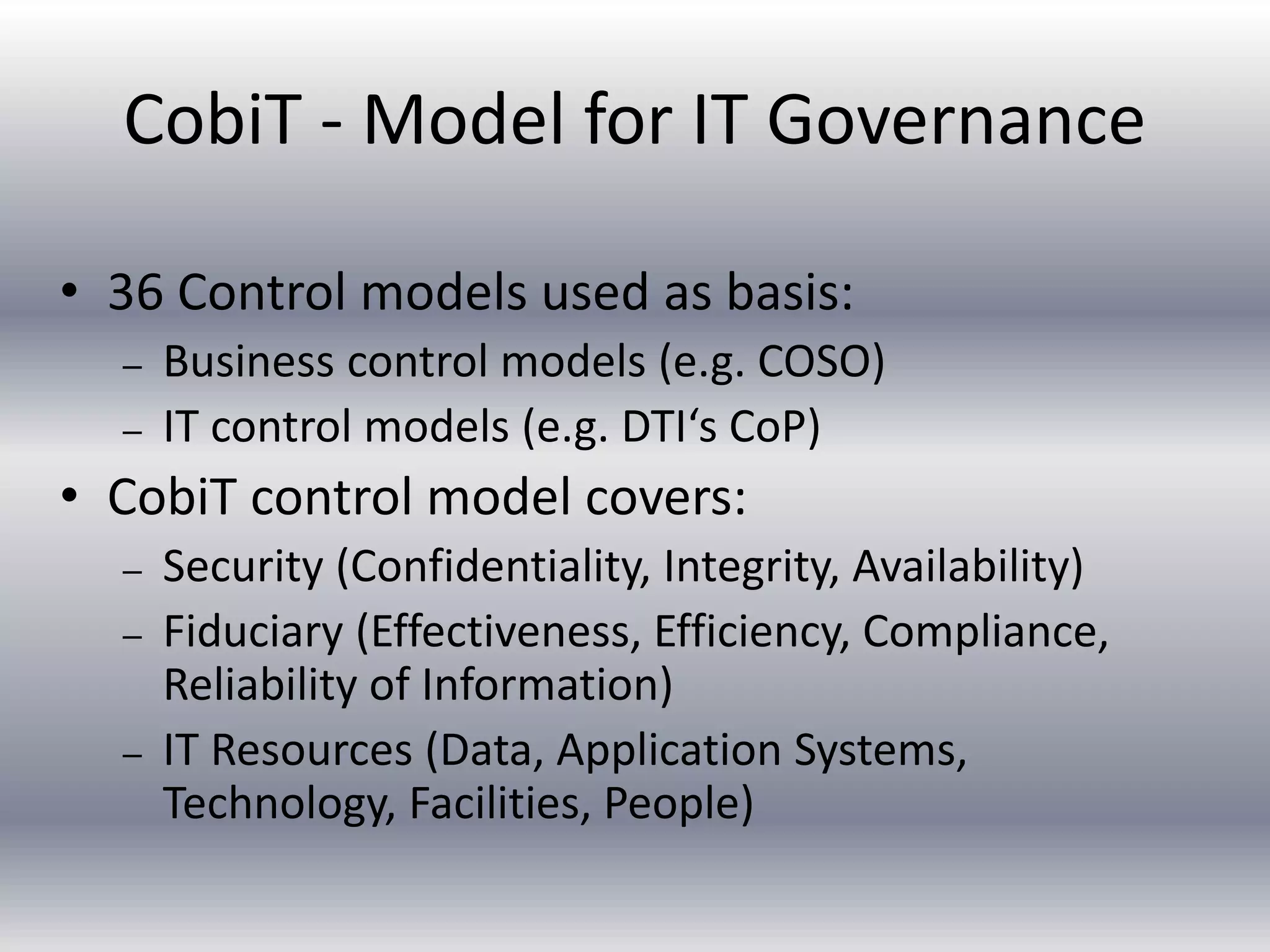 CobiT - Model for IT Governance 
• 36 Control models used as basis: 
– Business control models (e.g. COSO) 
– IT control models (e.g. DTI‘s CoP) 
• CobiT control model covers: 
– Security (Confidentiality, Integrity, Availability) 
– Fiduciary (Effectiveness, Efficiency, Compliance, 
Reliability of Information) 
– IT Resources (Data, Application Systems, 
Technology, Facilities, People) 
 