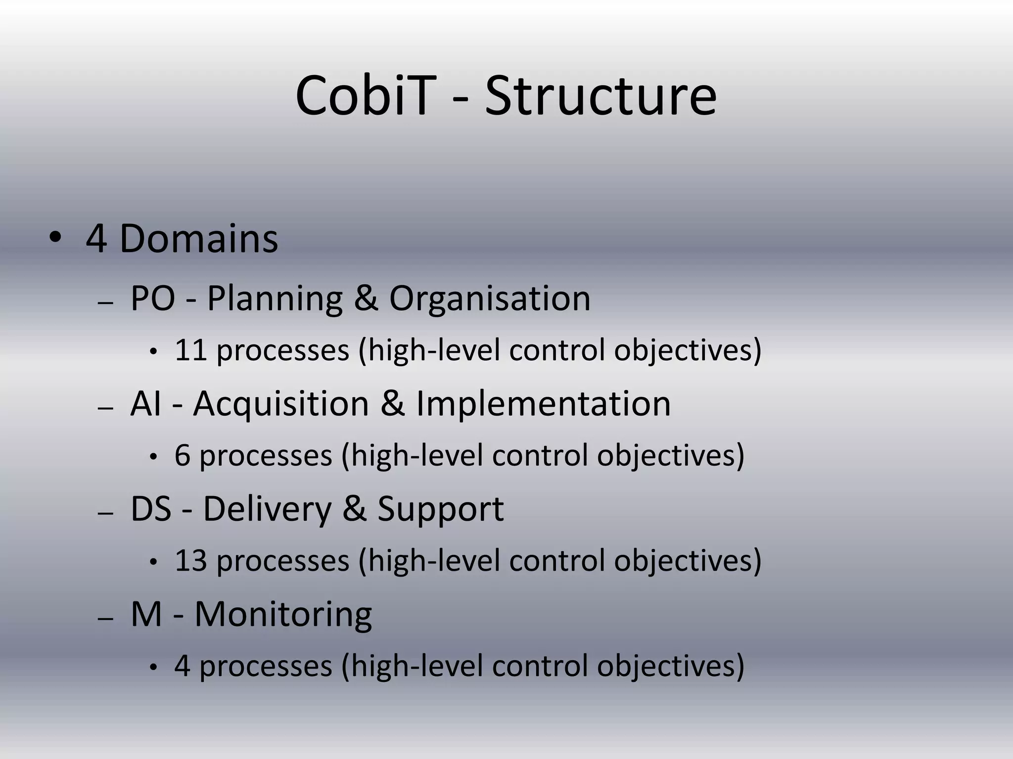 CobiT - Structure 
• 4 Domains 
– PO - Planning & Organisation 
• 11 processes (high-level control objectives) 
– AI - Acquisition & Implementation 
• 6 processes (high-level control objectives) 
– DS - Delivery & Support 
• 13 processes (high-level control objectives) 
– M - Monitoring 
• 4 processes (high-level control objectives) 
 