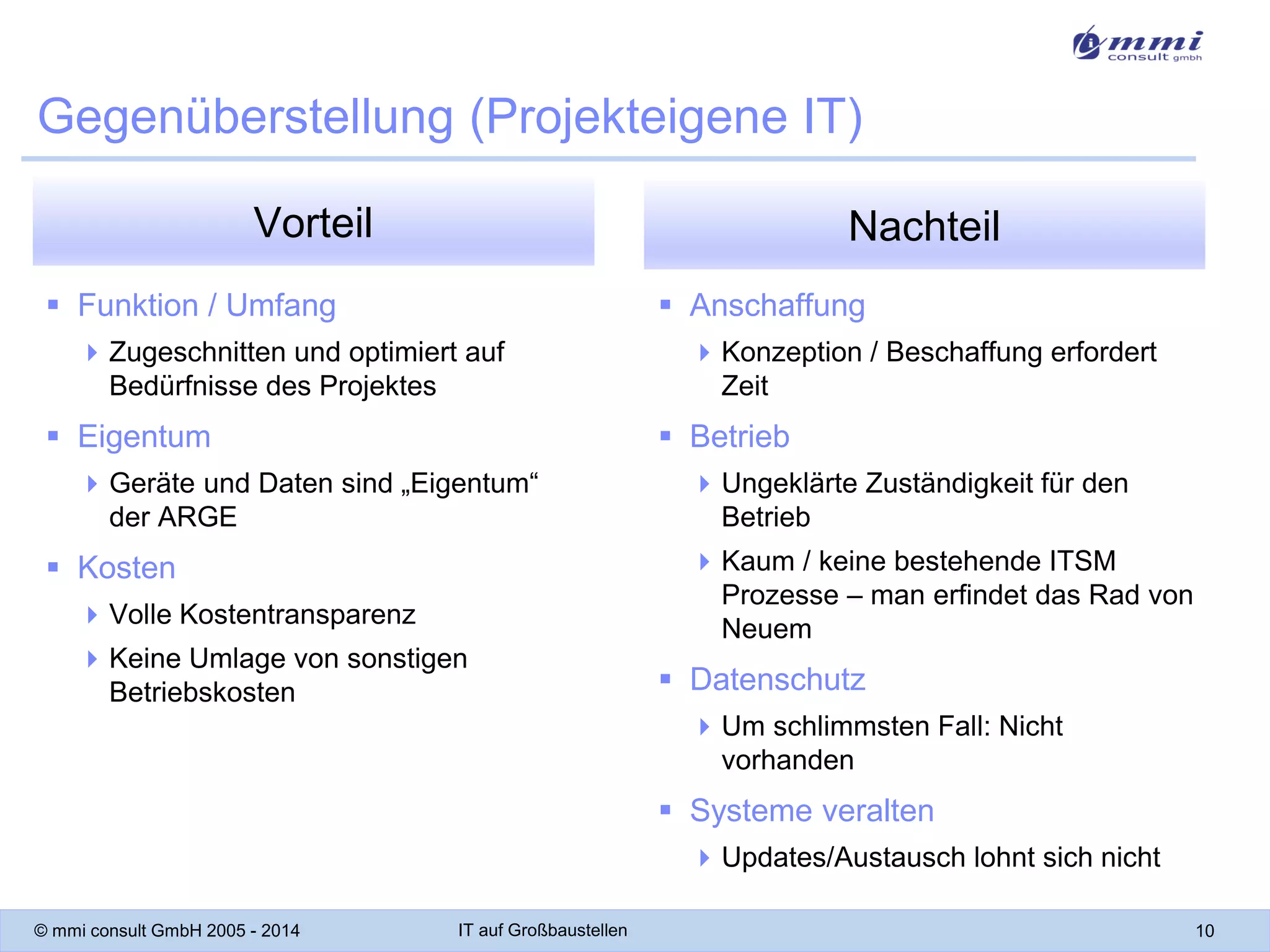 Gegenüberstellung (Projekteigene IT)
Vorteil

Nachteil

 Funktion / Umfang

 Anschaffung

 Zugeschnitten und optimiert auf
Bedürfnisse des Projektes

 Eigentum

 Konzeption / Beschaffung erfordert
Zeit

 Betrieb

 Geräte und Daten sind „Eigentum“
der ARGE

 Ungeklärte Zuständigkeit für den
Betrieb
 Kaum / keine bestehende ITSM
Prozesse – man erfindet das Rad von
Neuem

 Kosten
 Volle Kostentransparenz
 Keine Umlage von sonstigen
Betriebskosten

 Datenschutz
 Um schlimmsten Fall: Nicht
vorhanden

 Systeme veralten
 Updates/Austausch lohnt sich nicht
© mmi consult GmbH 2005 - 2014

IT auf Großbaustellen

10

 