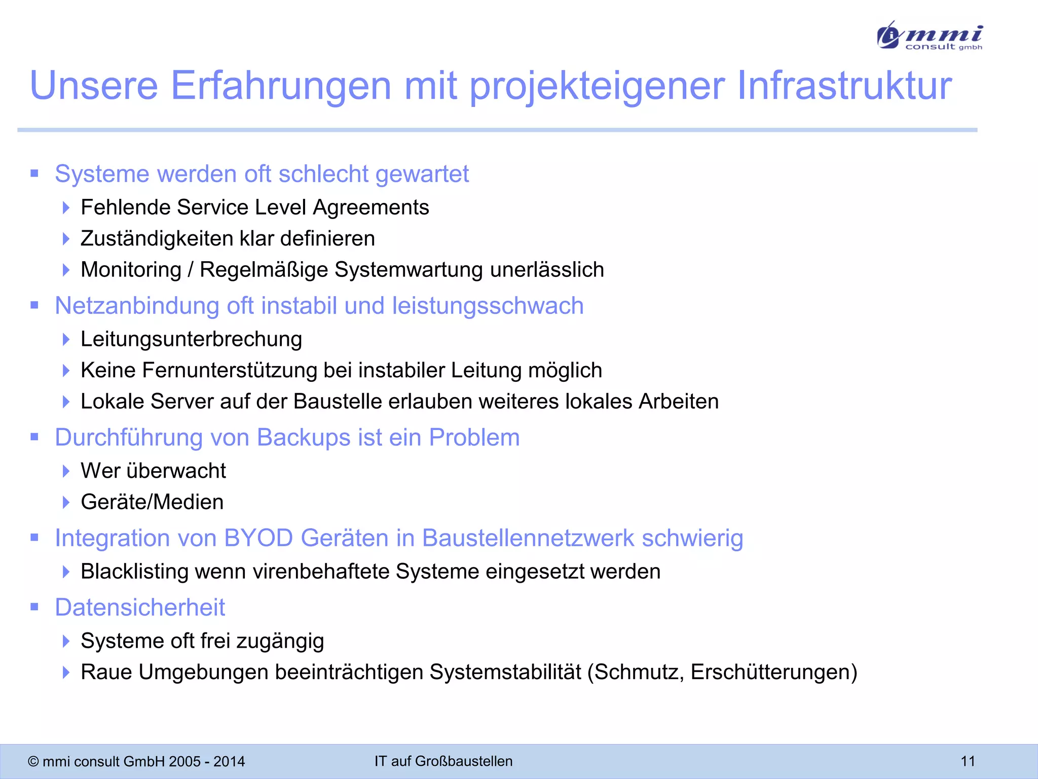Unsere Erfahrungen mit projekteigener Infrastruktur
 Systeme werden oft schlecht gewartet
 Fehlende Service Level Agreements
 Zuständigkeiten klar definieren
 Monitoring / Regelmäßige Systemwartung unerlässlich

 Netzanbindung oft instabil und leistungsschwach
 Leitungsunterbrechung
 Keine Fernunterstützung bei instabiler Leitung möglich
 Lokale Server auf der Baustelle erlauben weiteres lokales Arbeiten

 Durchführung von Backups ist ein Problem
 Wer überwacht
 Geräte/Medien

 Integration von BYOD Geräten in Baustellennetzwerk schwierig
 Blacklisting wenn virenbehaftete Systeme eingesetzt werden

 Datensicherheit
 Systeme oft frei zugängig
 Raue Umgebungen beeinträchtigen Systemstabilität (Schmutz, Erschütterungen)

© mmi consult GmbH 2005 - 2014

IT auf Großbaustellen

11

 
