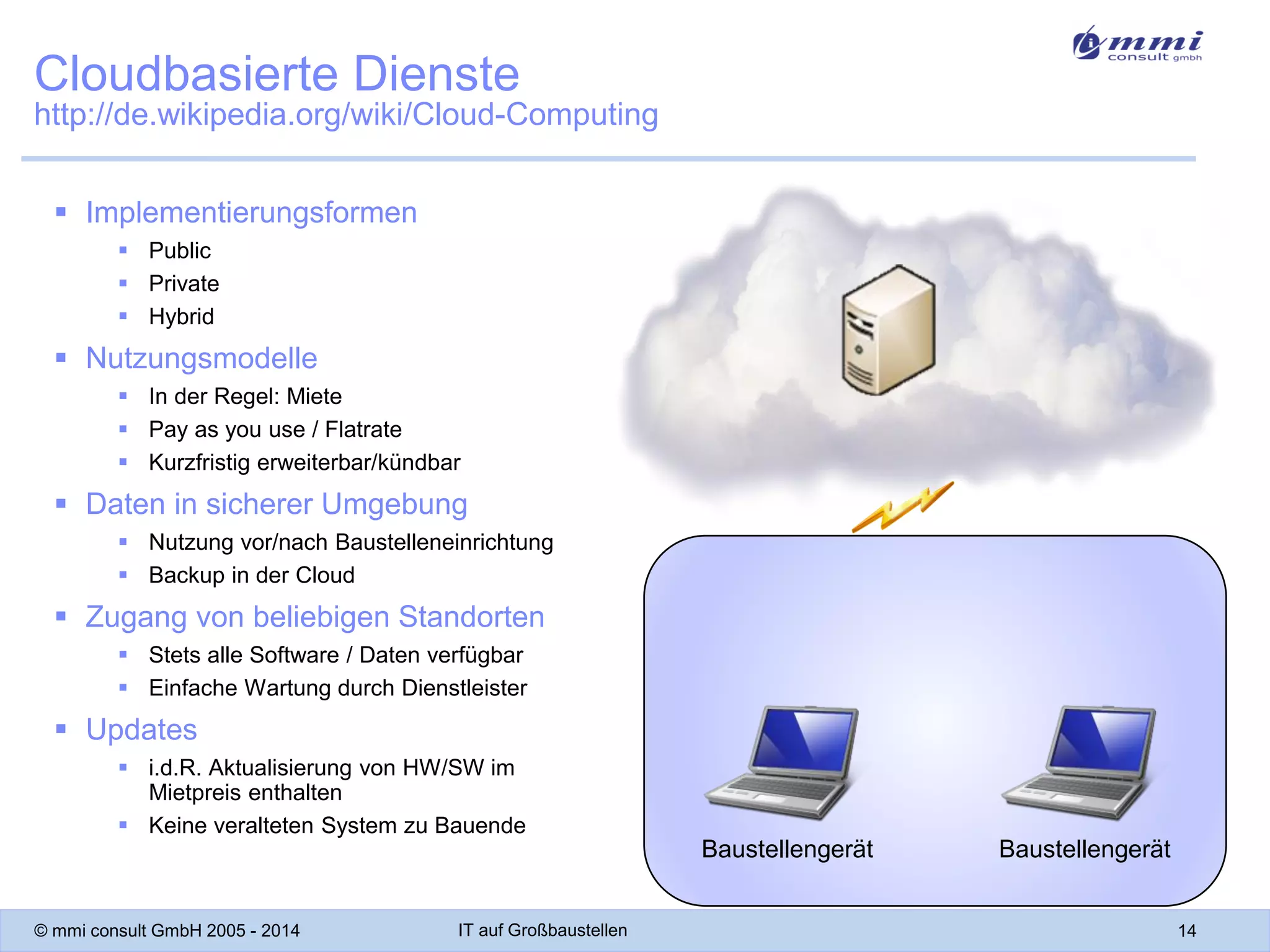 Cloudbasierte Dienste
http://de.wikipedia.org/wiki/Cloud-Computing
 Implementierungsformen
 Public
 Private
 Hybrid

 Nutzungsmodelle
 In der Regel: Miete
 Pay as you use / Flatrate
 Kurzfristig erweiterbar/kündbar

 Daten in sicherer Umgebung
 Nutzung vor/nach Baustelleneinrichtung
 Backup in der Cloud

 Zugang von beliebigen Standorten
 Stets alle Software / Daten verfügbar
 Einfache Wartung durch Dienstleister

 Updates
 i.d.R. Aktualisierung von HW/SW im
Mietpreis enthalten
 Keine veralteten System zu Bauende

Baustellengerät
© mmi consult GmbH 2005 - 2014

IT auf Großbaustellen

Baustellengerät
14

 