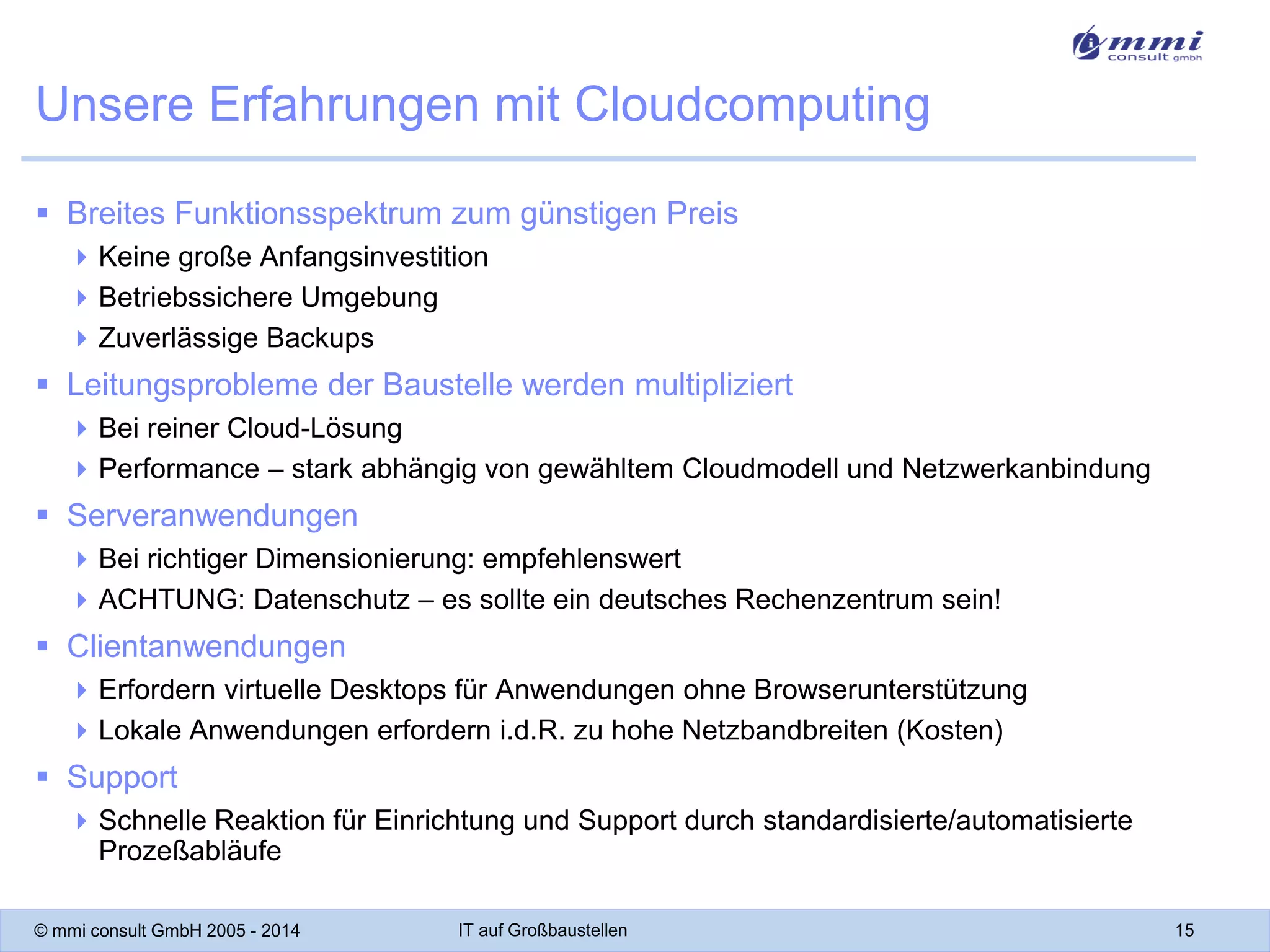 Unsere Erfahrungen mit Cloudcomputing
 Breites Funktionsspektrum zum günstigen Preis
 Keine große Anfangsinvestition
 Betriebssichere Umgebung
 Zuverlässige Backups

 Leitungsprobleme der Baustelle werden multipliziert
 Bei reiner Cloud-Lösung
 Performance – stark abhängig von gewähltem Cloudmodell und Netzwerkanbindung

 Serveranwendungen
 Bei richtiger Dimensionierung: empfehlenswert
 ACHTUNG: Datenschutz – es sollte ein deutsches Rechenzentrum sein!

 Clientanwendungen
 Erfordern virtuelle Desktops für Anwendungen ohne Browserunterstützung
 Lokale Anwendungen erfordern i.d.R. zu hohe Netzbandbreiten (Kosten)

 Support
 Schnelle Reaktion für Einrichtung und Support durch standardisierte/automatisierte
Prozeßabläufe
© mmi consult GmbH 2005 - 2014

IT auf Großbaustellen

15

 