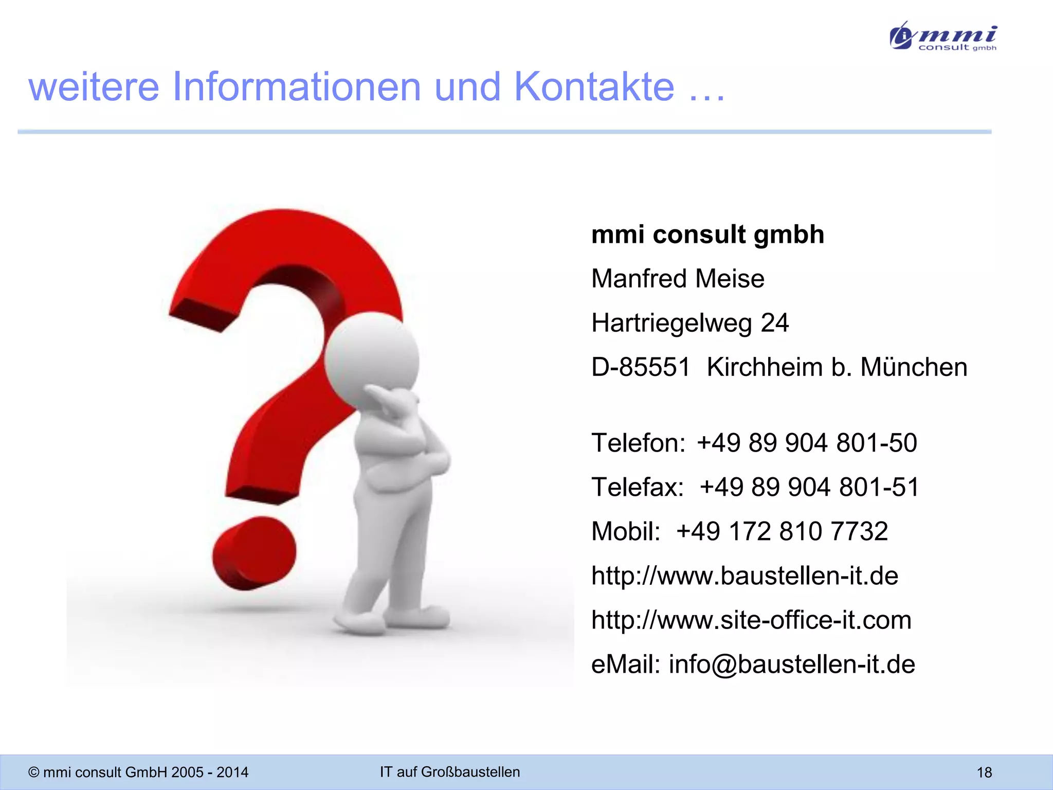 weitere Informationen und Kontakte …

mmi consult gmbh
Manfred Meise
Hartriegelweg 24

D-85551 Kirchheim b. München
Telefon: +49 89 904 801-50
Telefax: +49 89 904 801-51

Mobil: +49 172 810 7732
http://www.baustellen-it.de
http://www.site-office-it.com

eMail: info@baustellen-it.de

© mmi consult GmbH 2005 - 2014

IT auf Großbaustellen

18

 