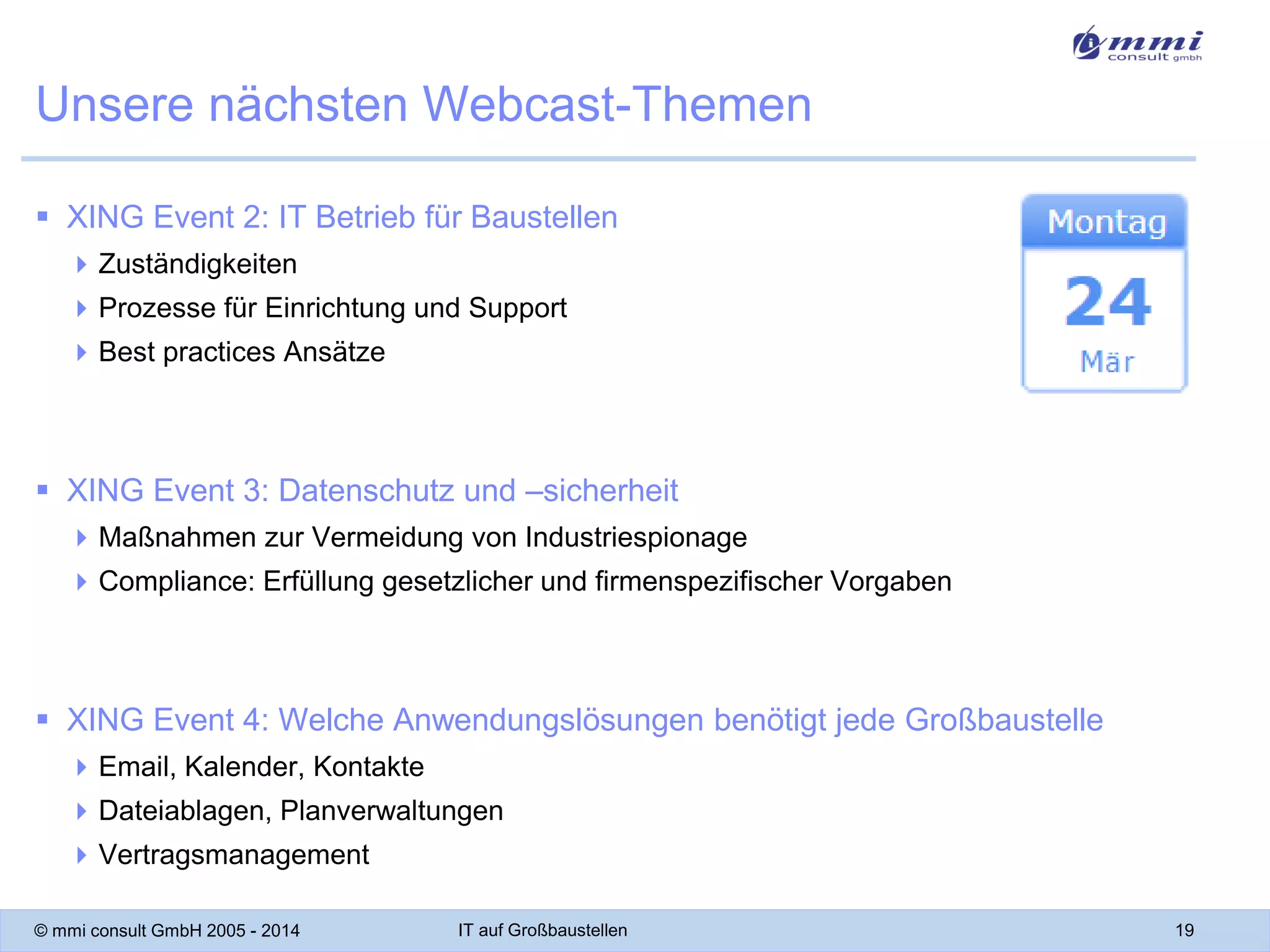 Unsere nächsten Webcast-Themen
 XING Event 2: IT Betrieb für Baustellen
 Zuständigkeiten
 Prozesse für Einrichtung und Support
 Best practices Ansätze

 XING Event 3: Datenschutz und –sicherheit
 Maßnahmen zur Vermeidung von Industriespionage

 Compliance: Erfüllung gesetzlicher und firmenspezifischer Vorgaben

 XING Event 4: Welche Anwendungslösungen benötigt jede Großbaustelle
 Email, Kalender, Kontakte
 Dateiablagen, Planverwaltungen
 Vertragsmanagement
© mmi consult GmbH 2005 - 2014

IT auf Großbaustellen

19

 