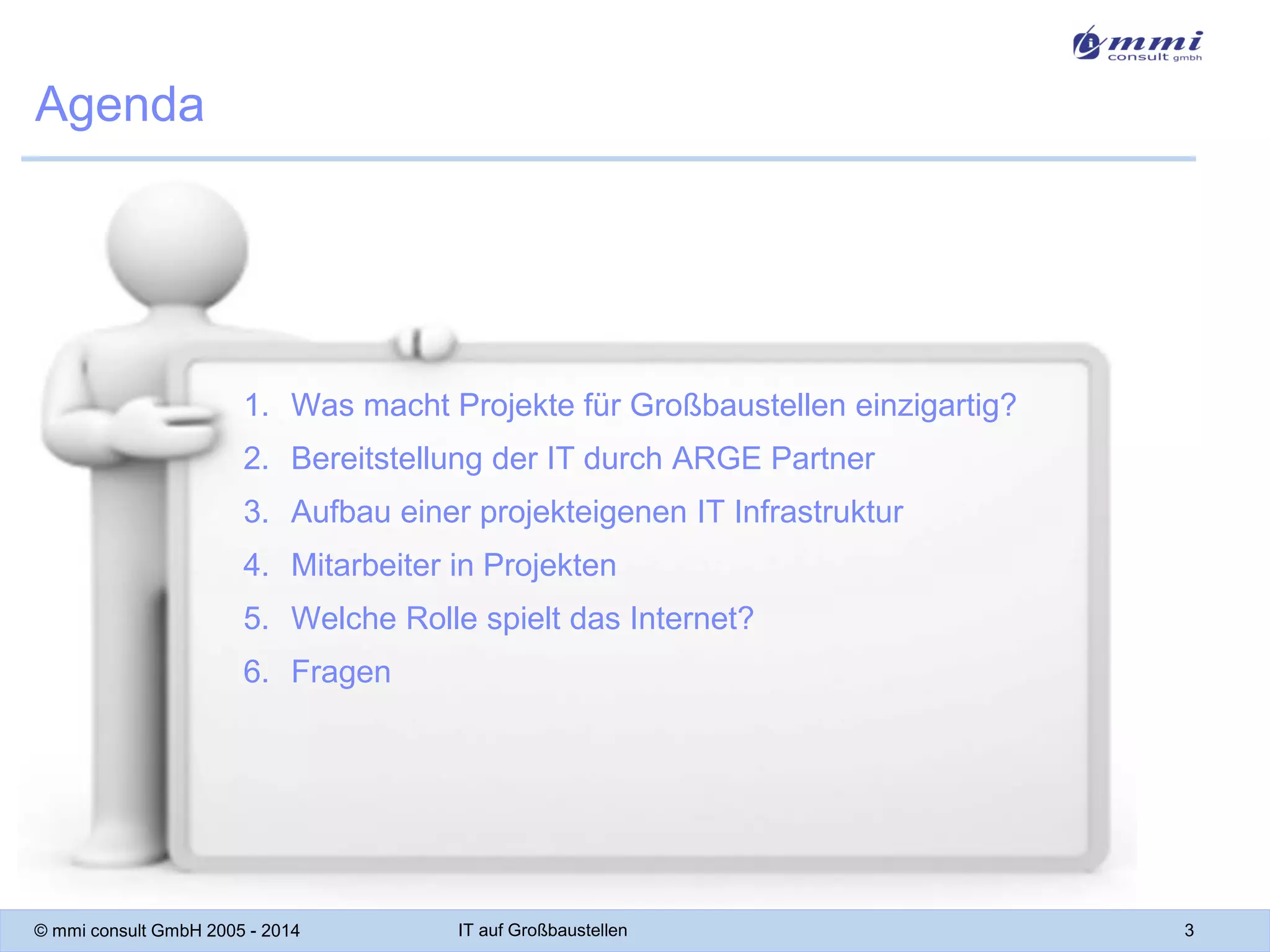 Agenda

1. Was macht Projekte für Großbaustellen einzigartig?
2. Bereitstellung der IT durch ARGE Partner

3. Aufbau einer projekteigenen IT Infrastruktur
4. Mitarbeiter in Projekten
5. Welche Rolle spielt das Internet?

6. Fragen

© mmi consult GmbH 2005 - 2014

IT auf Großbaustellen

3

 