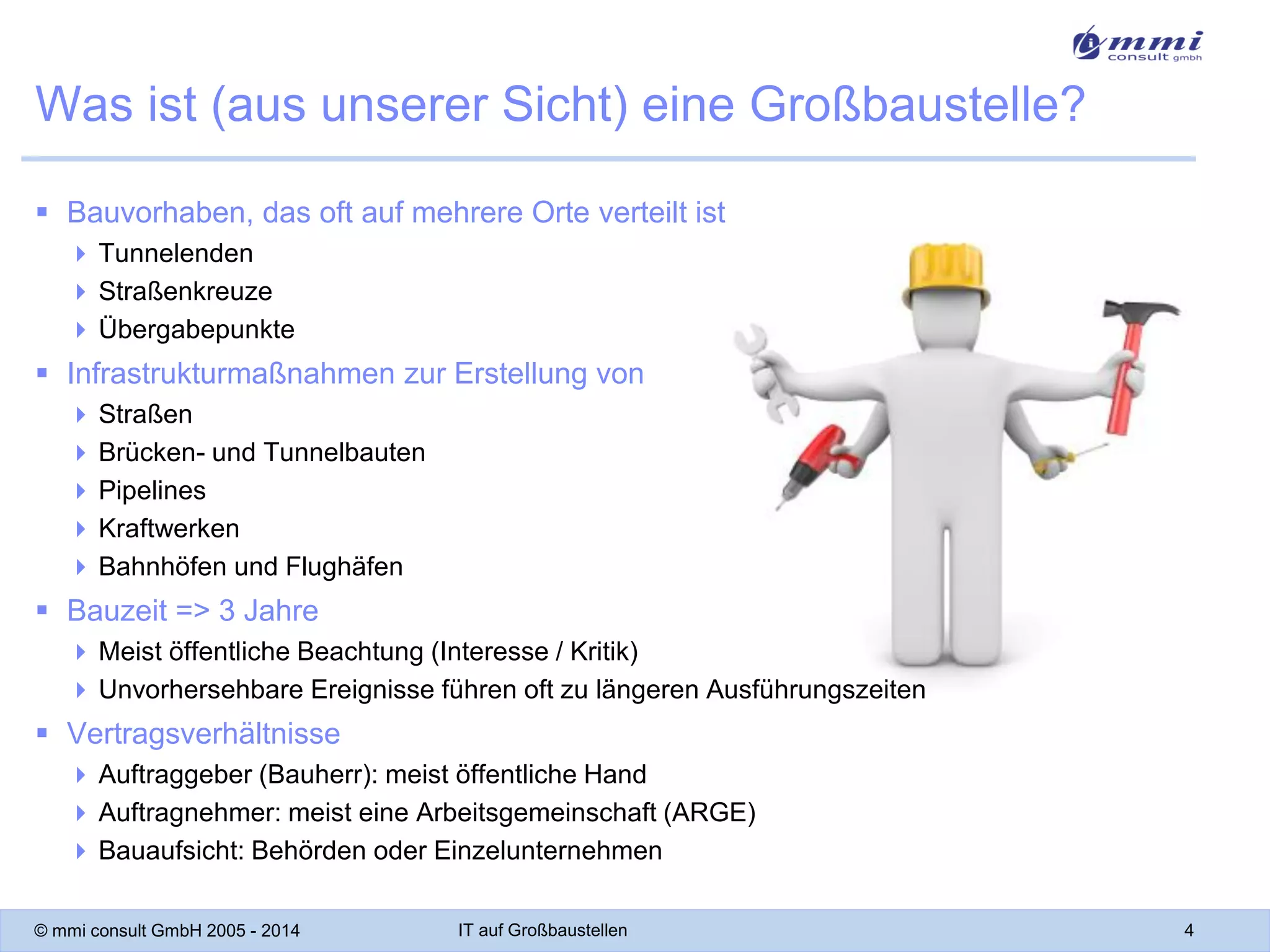 Was ist (aus unserer Sicht) eine Großbaustelle?
 Bauvorhaben, das oft auf mehrere Orte verteilt ist
 Tunnelenden
 Straßenkreuze
 Übergabepunkte

 Infrastrukturmaßnahmen zur Erstellung von
 Straßen
 Brücken- und Tunnelbauten
 Pipelines
 Kraftwerken
 Bahnhöfen und Flughäfen

 Bauzeit => 3 Jahre
 Meist öffentliche Beachtung (Interesse / Kritik)
 Unvorhersehbare Ereignisse führen oft zu längeren Ausführungszeiten

 Vertragsverhältnisse
 Auftraggeber (Bauherr): meist öffentliche Hand
 Auftragnehmer: meist eine Arbeitsgemeinschaft (ARGE)
 Bauaufsicht: Behörden oder Einzelunternehmen
© mmi consult GmbH 2005 - 2014

IT auf Großbaustellen

4

 