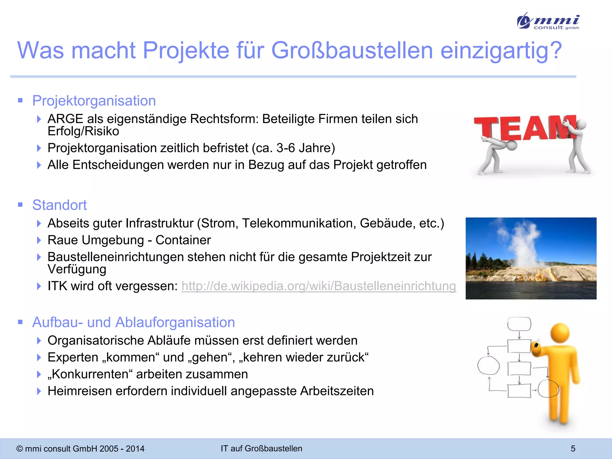 Was macht Projekte für Großbaustellen einzigartig?
 Projektorganisation
 ARGE als eigenständige Rechtsform: Beteiligte Firmen teilen sich
Erfolg/Risiko
 Projektorganisation zeitlich befristet (ca. 3-6 Jahre)
 Alle Entscheidungen werden nur in Bezug auf das Projekt getroffen

 Standort
 Abseits guter Infrastruktur (Strom, Telekommunikation, Gebäude, etc.)
 Raue Umgebung - Container
 Baustelleneinrichtungen stehen nicht für die gesamte Projektzeit zur
Verfügung
 ITK wird oft vergessen: http://de.wikipedia.org/wiki/Baustelleneinrichtung

 Aufbau- und Ablauforganisation
 Organisatorische Abläufe müssen erst definiert werden
 Experten „kommen“ und „gehen“, „kehren wieder zurück“
 „Konkurrenten“ arbeiten zusammen
 Heimreisen erfordern individuell angepasste Arbeitszeiten

© mmi consult GmbH 2005 - 2014

IT auf Großbaustellen

5

 
