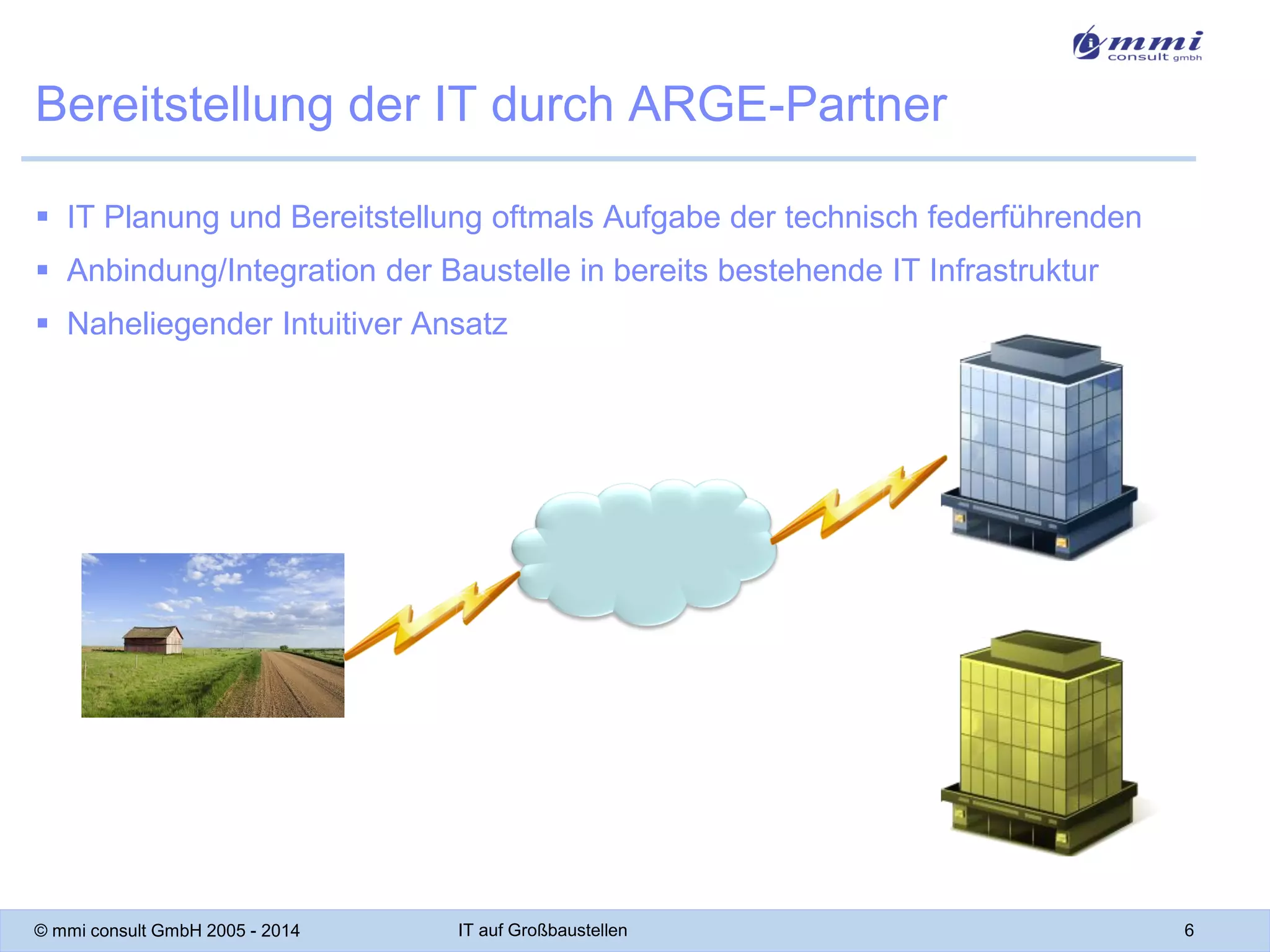 Bereitstellung der IT durch ARGE-Partner
 IT Planung und Bereitstellung oftmals Aufgabe der technisch federführenden
 Anbindung/Integration der Baustelle in bereits bestehende IT Infrastruktur
 Naheliegender Intuitiver Ansatz

© mmi consult GmbH 2005 - 2014

IT auf Großbaustellen

6

 