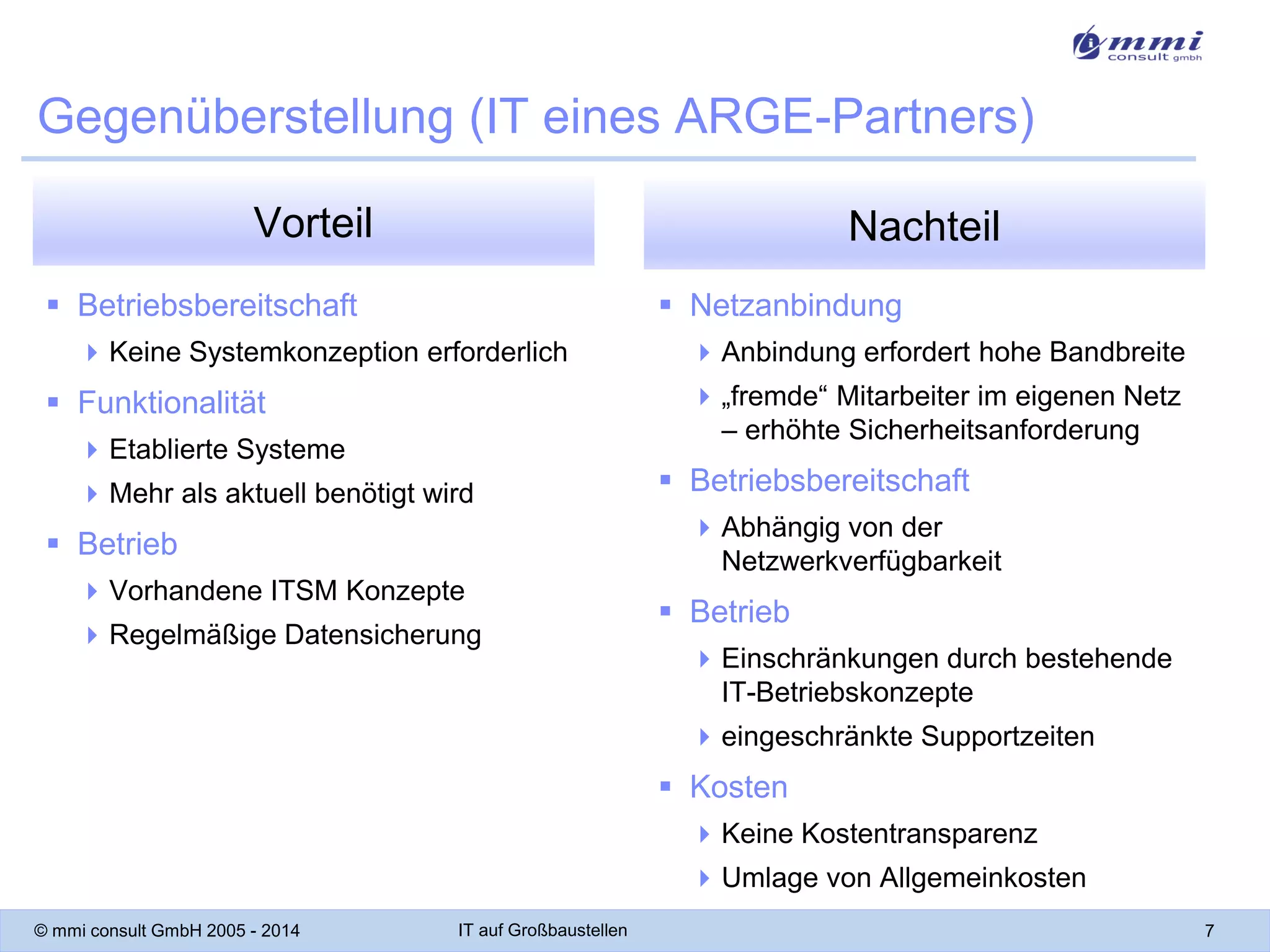 Gegenüberstellung (IT eines ARGE-Partners)
Vorteil

Nachteil

 Betriebsbereitschaft

 Netzanbindung

 Keine Systemkonzeption erforderlich

 Anbindung erfordert hohe Bandbreite
 „fremde“ Mitarbeiter im eigenen Netz
– erhöhte Sicherheitsanforderung

 Funktionalität
 Etablierte Systeme
 Mehr als aktuell benötigt wird

 Betriebsbereitschaft
 Abhängig von der
Netzwerkverfügbarkeit

 Betrieb
 Vorhandene ITSM Konzepte
 Regelmäßige Datensicherung

 Betrieb
 Einschränkungen durch bestehende
IT-Betriebskonzepte
 eingeschränkte Supportzeiten

 Kosten
 Keine Kostentransparenz
 Umlage von Allgemeinkosten
© mmi consult GmbH 2005 - 2014

IT auf Großbaustellen

7

 