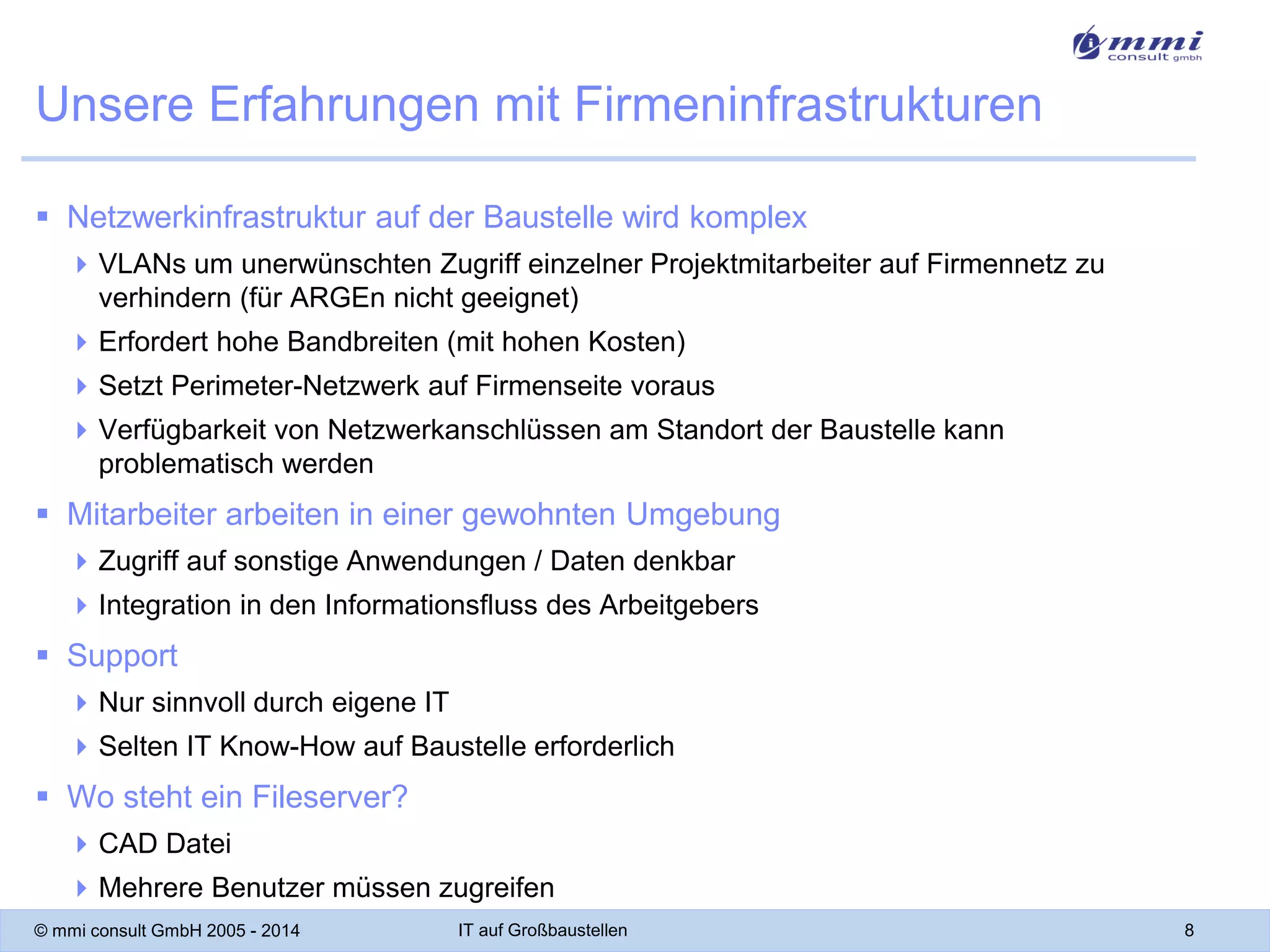 Unsere Erfahrungen mit Firmeninfrastrukturen
 Netzwerkinfrastruktur auf der Baustelle wird komplex
 VLANs um unerwünschten Zugriff einzelner Projektmitarbeiter auf Firmennetz zu
verhindern (für ARGEn nicht geeignet)
 Erfordert hohe Bandbreiten (mit hohen Kosten)

 Setzt Perimeter-Netzwerk auf Firmenseite voraus
 Verfügbarkeit von Netzwerkanschlüssen am Standort der Baustelle kann
problematisch werden

 Mitarbeiter arbeiten in einer gewohnten Umgebung
 Zugriff auf sonstige Anwendungen / Daten denkbar
 Integration in den Informationsfluss des Arbeitgebers

 Support
 Nur sinnvoll durch eigene IT

 Selten IT Know-How auf Baustelle erforderlich

 Wo steht ein Fileserver?
 CAD Datei
 Mehrere Benutzer müssen zugreifen
© mmi consult GmbH 2005 - 2014

IT auf Großbaustellen

8

 