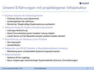 Unsere Erfahrungen mit projekteigener Infrastruktur
 Systeme werden oft schlecht gewartet
 Fehlende Service Level Agreements
 Zuständigkeiten klar definieren
 Monitoring / Regelmäßige Systemwartung unerlässlich

 Netzanbindung oft instabil und leistungsschwach
 Leitungsunterbrechung
 Keine Fernunterstützung bei instabiler Leitung möglich
 Lokale Server auf der Baustelle erlauben weiteres lokales Arbeiten

 Durchführung von Backups ist ein Problem
 Wer überwacht
 Geräte/Medien

 Integration von BYOD Geräten in Baustellennetzwerk schwierig
 Blacklisting wenn virenbehaftete Systeme eingesetzt werden

 Datensicherheit
 Systeme oft frei zugängig
 Raue Umgebungen beeinträchtigen Systemstabilität (Schmutz, Erschütterungen)

© mmi consult GmbH 2005 - 2014

IT auf Großbaustellen

11

 
