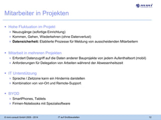 Mitarbeiter in Projekten
 Hohe Fluktuation im Projekt
 Neuzugänge (sofortige Einrichtung)
 Kommen, Gehen, Wiederkehren (ohne Datenverlust)
 Datensicherheit: Etablierte Prozesse für Meldung von ausscheidenden Mitarbeitern

 Mitarbeit in mehreren Projekten
 Erfordert Datenzugriff auf die Daten anderer Bauprojekte von jedem Aufenthaltsort (mobil)
 Anforderungen für Delegation von Arbeiten während der Abwesenheitszeit

 IT Unterstützung
 Sprache / Zeitzone kann ein Hindernis darstellen
 Kombination von vor-Ort und Remote-Support

 BYOD
 SmartPhones, Tablets
 Firmen-Notebooks mit Spezialsoftware

© mmi consult GmbH 2005 - 2014

IT auf Großbaustellen

12

 