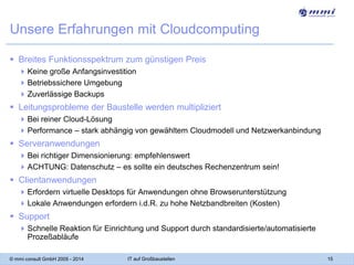 Unsere Erfahrungen mit Cloudcomputing
 Breites Funktionsspektrum zum günstigen Preis
 Keine große Anfangsinvestition
 Betriebssichere Umgebung
 Zuverlässige Backups

 Leitungsprobleme der Baustelle werden multipliziert
 Bei reiner Cloud-Lösung
 Performance – stark abhängig von gewähltem Cloudmodell und Netzwerkanbindung

 Serveranwendungen
 Bei richtiger Dimensionierung: empfehlenswert
 ACHTUNG: Datenschutz – es sollte ein deutsches Rechenzentrum sein!

 Clientanwendungen
 Erfordern virtuelle Desktops für Anwendungen ohne Browserunterstützung
 Lokale Anwendungen erfordern i.d.R. zu hohe Netzbandbreiten (Kosten)

 Support
 Schnelle Reaktion für Einrichtung und Support durch standardisierte/automatisierte
Prozeßabläufe
© mmi consult GmbH 2005 - 2014

IT auf Großbaustellen

15

 
