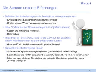 Die Summe unserer Erfahrungen
 Definition der Anforderungen entscheidet über Konzeptalternativen
 Erstellung eines Standardisierten Leistungsportfolios
 Kosten trennen Wünschenswertes von Machbarem

 Klare Vorteile auf der Seite einer eigenen Projektinfrastruktur
 Kosten und funktionale Flexibilität
 Datenschutz

 Hybridmodell (private Cloud und lokale EDV auf der Baustelle)
schafft Ausfallsicherheit zu geringmöglichsten Kosten
 Ständige Erreichbarkeit von Anwendungen durch Cloud

 Supportkonzept ist kritischer Faktor
 Standardisierung von Leistungsangeboten (kontinuierliche Verbesserung)
 Lokale Betreuung vor Ort bei großer Belegschaft, Second Level Remote (intern, extern
 Mischung spezialisierter Dienstleistungen unter der Koordinierungsfunktion eines
„Service Managers“

© mmi consult GmbH 2005 - 2014

IT auf Großbaustellen

16

 