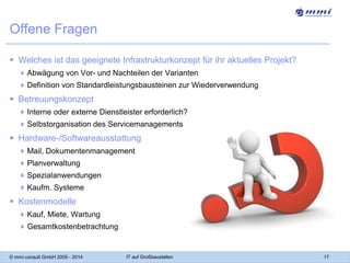 Offene Fragen
 Welches ist das geeignete Infrastrukturkonzept für ihr aktuelles Projekt?
 Abwägung von Vor- und Nachteilen der Varianten
 Definition von Standardleistungsbausteinen zur Wiederverwendung

 Betreuungskonzept
 Interne oder externe Dienstleister erforderlich?
 Selbstorganisation des Servicemanagements

 Hardware-/Softwareausstattung
 Mail, Dokumentenmanagement
 Planverwaltung
 Spezialanwendungen
 Kaufm. Systeme

 Kostenmodelle
 Kauf, Miete, Wartung
 Gesamtkostenbetrachtung

© mmi consult GmbH 2005 - 2014

IT auf Großbaustellen

17

 