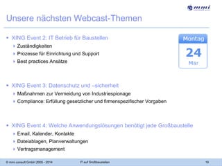 Unsere nächsten Webcast-Themen
 XING Event 2: IT Betrieb für Baustellen
 Zuständigkeiten
 Prozesse für Einrichtung und Support
 Best practices Ansätze

 XING Event 3: Datenschutz und –sicherheit
 Maßnahmen zur Vermeidung von Industriespionage

 Compliance: Erfüllung gesetzlicher und firmenspezifischer Vorgaben

 XING Event 4: Welche Anwendungslösungen benötigt jede Großbaustelle
 Email, Kalender, Kontakte
 Dateiablagen, Planverwaltungen
 Vertragsmanagement
© mmi consult GmbH 2005 - 2014

IT auf Großbaustellen

19

 