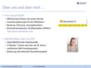 Über uns und über mich …
 mmi consult GmbH
 IBM Business Partner der ersten Stunde
 Anwendungslösungen für den Mittelstand
 Beratung, Schulung, Lösungsbausteine

 Branchenschwerpunkt: Großbaustellen (ARGEn)
http://www.baustellen-it.de

 Manfred Meise, Dipl. Ing (FH)
 Geschäftsführender Gesellschafter
 IT Berater / Trainer seit mehr als 25 Jahren
 zertifizierter IBM Produktspezialist
 Betreuung internationaler Baustellenprojekte

© mmi consult GmbH 2005 - 2014

IT auf Großbaustellen

2

 