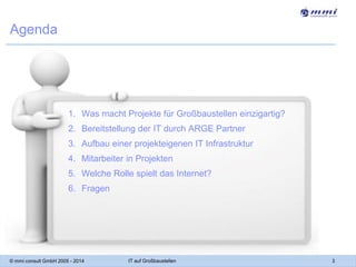 Agenda

1. Was macht Projekte für Großbaustellen einzigartig?
2. Bereitstellung der IT durch ARGE Partner

3. Aufbau einer projekteigenen IT Infrastruktur
4. Mitarbeiter in Projekten
5. Welche Rolle spielt das Internet?

6. Fragen

© mmi consult GmbH 2005 - 2014

IT auf Großbaustellen

3

 