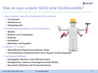 Was ist (aus unserer Sicht) eine Großbaustelle?
 Bauvorhaben, das oft auf mehrere Orte verteilt ist
 Tunnelenden
 Straßenkreuze
 Übergabepunkte

 Infrastrukturmaßnahmen zur Erstellung von
 Straßen
 Brücken- und Tunnelbauten
 Pipelines
 Kraftwerken
 Bahnhöfen und Flughäfen

 Bauzeit => 3 Jahre
 Meist öffentliche Beachtung (Interesse / Kritik)
 Unvorhersehbare Ereignisse führen oft zu längeren Ausführungszeiten

 Vertragsverhältnisse
 Auftraggeber (Bauherr): meist öffentliche Hand
 Auftragnehmer: meist eine Arbeitsgemeinschaft (ARGE)
 Bauaufsicht: Behörden oder Einzelunternehmen
© mmi consult GmbH 2005 - 2014

IT auf Großbaustellen

4

 