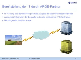 Bereitstellung der IT durch ARGE-Partner
 IT Planung und Bereitstellung oftmals Aufgabe der technisch federführenden
 Anbindung/Integration der Baustelle in bereits bestehende IT Infrastruktur
 Naheliegender Intuitiver Ansatz

© mmi consult GmbH 2005 - 2014

IT auf Großbaustellen

6

 