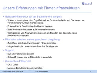 Unsere Erfahrungen mit Firmeninfrastrukturen
 Netzwerkinfrastruktur auf der Baustelle wird komplex
 VLANs um unerwünschten Zugriff einzelner Projektmitarbeiter auf Firmennetz zu
verhindern (für ARGEn nicht geeignet)
 Erfordert hohe Bandbreiten (mit hohen Kosten)

 Setzt Perimeter-Netzwerk auf Firmenseite voraus
 Verfügbarkeit von Netzwerkanschlüssen am Standort der Baustelle kann
problematisch werden

 Mitarbeiter arbeiten in einer gewohnten Umgebung
 Zugriff auf sonstige Anwendungen / Daten denkbar
 Integration in den Informationsfluss des Arbeitgebers

 Support
 Nur sinnvoll durch eigene IT

 Selten IT Know-How auf Baustelle erforderlich

 Wo steht ein Fileserver?
 CAD Datei
 Mehrere Benutzer müssen zugreifen
© mmi consult GmbH 2005 - 2014

IT auf Großbaustellen

8

 