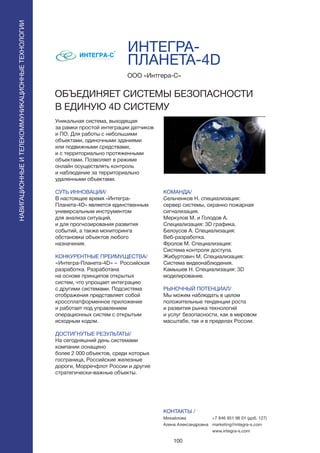 100
ПОИСКИРАСПОЗНАВАНИЕ
Уникальная система, выходящая
за рамки простой интеграции датчиков
и ПО. Для работы с небольшими
объектами, одиночными зданиями
или подвижными средствами,
и с территориально протяженными
объектами. Позволяет в режиме
онлайн осуществлять контроль
и наблюдение за территориально
удаленными объектами.
СУТЬ ИННОВАЦИИ/
В настоящее время «Интегра-
Планета-4D» является единственным
универсальным инструментом
для анализа ситуаций,
и для прогнозирования развития
событий, а также мониторинга
обстановки объектов любого
назначения.
КОНКУРЕНТНЫЕ ПРЕИМУЩЕСТВА/
«Интегра-Планета-4D» – Российская
разработка. Разработана
на основе принципов открытых
систем, что упрощает интеграцию
с другими системами. Подсистема
отображения представляет собой
кроссплатформенное приложение
и работает под управлением
операционных систем с открытым
исходным кодом.
ДОСТИГНУТЫЕ РЕЗУЛЬТАТЫ/
На сегодняшний день системами
компании оснащено
более 2 000 объектов, среди которых
госграница, Российские железные
дороги, Морречфлот России и другие
стратегически-важные объекты.
ООО «Интгера-С»
ОБЪЕДИНЯЕТ СИСТЕМЫ БЕЗОПАСНОСТИ
В ЕДИНУЮ 4D СИСТЕМУ
КОМАНДА/
Сельченков Н. специализация:
сервер системы, охранно пожарная
сигнализация.
Меркулов М. и Голодов А.
Специализация: 3D графика.
Белоусов А. Специализация:
Веб-разработка.
Фролов М. Специализация:
Система контроля доступа.
Жибуртович М. Специализация:
Система видеонаблюдения.
Камышев Н. Специализация: 3D
моделирование.
РЫНОЧНЫЙ ПОТЕНЦИАЛ/
Мы можем наблюдать в целом
положительные тенденции роста
и развития рынка технологий
и услуг безопасности, как в мировом
масштабе, так и в пределах России.
КОНТАКТЫ /
Михайлова
Алена Александровна
ИНТЕГРА-
ПЛАНЕТА-4D
НАВИГАЦИОННЫЕИТЕЛЕКОММУНИКАЦИОННЫЕТЕХНОЛОГИИ
+7 846 951 96 01 (доб. 127)
marketing@integra-s.com
www.integra-s.com
 