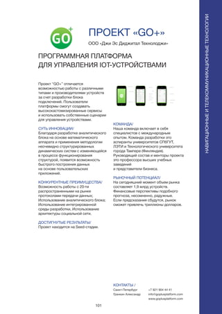 101
Проект “GO+” отличается
возможностью работы с различными
типами и производителями устройств
за счет разработки блока
подключений. Пользователи
платформы смогут создавать
высококастомизированные сервисы
и использовать собственные сценарии
для управления устройствами.
СУТЬ ИННОВАЦИИ/
Благодаря разработке аналитического
блока на основе математического
аппарата и применения методологии
неочевидно структурированных
динамических систем с изменяющейся
в процессе функционирования
структурой, появится возможность
быстрого построения данных
на основе пользовательских
приложений.
КОНКУРЕНТНЫЕ ПРЕИМУЩЕСТВА/
Возможность работы с 20-ти
распространенными на рынке
протоколами передачи данных;
Использование аналитического блока;
Использование интегрированной
среды разработки, Использование
архитектуры социальной сети.
ДОСТИГНУТЫЕ РЕЗУЛЬТАТЫ/
Проект находится на Seed-стадии.
ООО «Джи Эс Диджитал Технолоджи»
ПРОГРАММНАЯ ПЛАТФОРМА
ДЛЯ УПРАВЛЕНИЯ IOT-УСТРОЙСТВАМИ
КОМАНДА/
Наша команда включает в себя
специалистов с международным
опытом. Команда разработки это
аспиранты университетов СПбГУТ,
ЛЭТИ и Технологического университета
города Тампере (Финляндия).
Руководящий состав и менторы проекта
это профессора высших учебных
заведений
и представители бизнеса.
РЫНОЧНЫЙ ПОТЕНЦИАЛ/
На сегодняшний момент объем рынка
составляет 1,9 млрд устройств.
Финансовые перспективы подобного
прогноза, несомненно, радужные.
Если предсказания сбудутся, рынок
сможет привлечь триллионы долларов.
КОНТАКТЫ /
Санкт-Петербург
Гранкин Александр
ПРОЕКТ «GO+»
НАВИГАЦИОННЫЕИТЕЛЕКОММУНИКАЦИОННЫЕТЕХНОЛОГИИ
+7 921 904 44 41
info@goplusplatform.com
www.goplusplatform.com
 