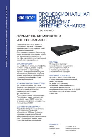 102
Целью нашего проекта являлось
создание алгоритмов, способных
комбинировать существующие типы
объединения каналов.
Это позволило получить фактически
новые алгоритмы, сочетающие в себе
как максимальную надежность,
так и функцию увеличения пропускной
способности одновременно.
СУТЬ ИННОВАЦИИ/
Мы «разбиваем» сетевые интерфейсы
на пары, которые, в свою очередь,
организуются в «пары между
парами». Метод позволяет получить
значительное увеличение скорости
приема информации одновременно
с резервированием каждого из
сетевых интерфейсов.
КОНКУРЕНТНЫЕ ПРЕИМУЩЕСТВА/
Высокоэффективный алгоритм
балансировки нагрузки, что позволяет
получать скорости Интернет-
соединения, недоступные
для конкурентов
Простота настройки и эксплуатации
При передаче видео используется
новейший кодек H.265, в отличие
от аналогичных систем конкурентов,
использующих H.264.
ДОСТИГНУТЫЕ РЕЗУЛЬТАТЫ/
Разработан алгоритм балансировки
(суммирования), достигнуты
значительные успехи в адаптации
кодека H.265 для эффективной
передачи видео через суммированные
сети. Произведены первые тесты
с перспективными заказчиками.
ООО НПО «ОТС»
CУММИРОВАНИЕ МНОЖЕСТВА
ИНТЕРНЕТ-КАНАЛОВ
КОМАНДА/
В нашу команду входят
высококлассные специалисты,
имеющие огромный опыт
в телекоммуникационном
и телевизионном секторах.
РЫНОЧНЫЙ ПОТЕНЦИАЛ/
Исходя из опыта взаимодействия
с потенциальными клиентами объем
рынка составляет
не менее 10 000 единиц.
Основными клиентами являются:
телеканалы, медиапорталы,
информационные агентства, МЧС, МВД,
силовые структуры, коммерческие
структуры.
КОНТАКТЫ /
Москва
Бакланов Антон
ПРОФЕССИОНАЛЬНАЯ
СИСТЕМА
ОБЪЕДНЕНИЯ
ИНТЕРНЕТ-КАНАЛОВ
НАВИГАЦИОННЫЕИТЕЛЕКОММУНИКАЦИОННЫЕТЕХНОЛОГИИ
+7 916 840 16 31
abacklanov@gmail.com
http://hornet.com
 