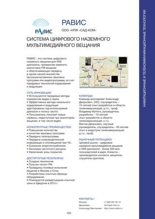 103
РАВИС - это система цифрового
наземного вещания для УКВ
диапазона, призванная заменить
аналоговое FM вещание
и обеспечивающая передачу
в одном канале множества
высококачественных звуковых
программ или видеопрограмму за счет
передовых технологий кодирования
и модуляции.
СУТЬ ИННОВАЦИИ/
• Используются передовые методы
компрессии видео и звука.
• Эффективные методы канального
кодирования и модуляции
адаптированы под используемый
диапазон и полосу частот.
• Пользователь получает новые
сервисы, недоступные при аналоговом
вещании, в том числе видео.
КОНКУРЕНТНЫЕ ПРЕИМУЩЕСТВА/
• Повышение количества
и качества звуковых программ.
• Передача телепрограмм.
• Передача сопроводительной
информации и опопвещений при ЧС.
• Снижение энергопотребления.
• Экономия частотного ресурса.
• Увеличение зоны покрытия.
ДОСТИГНУТЫЕ РЕЗУЛЬТАТЫ/
• Создана технология.
• Получен патент РФ.
• Проведены полевые испытания
вещания в Москве и Сочи.
• Разработаны опытные образцы
оборудования.
• Планируется развертывание опытной
зоны в Удмуртии в 2015 г.
ООО «НПФ «САД-КОМ»
СИСТЕМА ЦИФРОВОГО НАЗЕМНОГО
МУЛЬТИМЕДИЙНОГО ВЕЩАНИЯ
КОМАНДА/
Команду возглавляет Александр
Дворкович, CEO, соучредитель –
15-летний опыт разработок в области
телекоммуникаций, д.т.н., проф.
Владимир Иртюга, руководитель
разработки - 10-летний
опыт разработок в области
телекоммуникаций, к.т.н.
Виктор Дворкович, научный
руководитель, соучредитель - 50-летний
опыт в индустрии телекоммуникаций,
д.т.н., проф.
РЫНОЧНЫЙ ПОТЕНЦИАЛ/
Целевой рынок - цифровое
наземное мультимедийное вещание
в УКВ диапазоне - более 500 млн.
пользователей в мире. Клиенты -
производители контента, вещатели,
слушатели (зрители).
КОНТАКТЫ /
Москва
Дворкович
Александр Викторович
РАВИС
НАВИГАЦИОННЫЕИТЕЛЕКОММУНИКАЦИОННЫЕТЕХНОЛОГИИ
+7 926 001 56 13
dvr@sad-com.ru
http://ravis-radio.ru
 