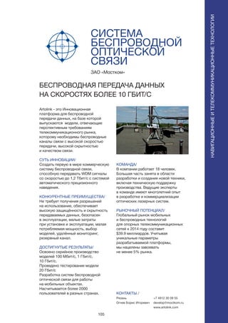 105
СИСТЕМА
БЕСПРОВОДНОЙ
ОПТИЧЕСКОЙ
СВЯЗИ
Artolink - это Инновационная
платформа для беспроводной
передачи данных, на базе которой
выпускаются модели, отвечающие
перспективным требованиям
телекоммуникационного рынка,
которому необходимы беспроводные
каналы связи с высокой скоростью
передачи, высокой скрытностью
и качеством связи.
СУТЬ ИННОВАЦИИ/
Создать первую в мире коммерческую
систему беспроводной связи,
способную передавать WDM сигналы
со скоростью до 1,2 Тбит/c с системой
автоматического прецизионного
наведения.
КОНКУРЕНТНЫЕ ПРЕИМУЩЕСТВА/
Не требует получения разрешений
на использование, обеспечивает
высокую защищённость и скрытность
передаваемых данных, безопасен
в эксплуатации, малые затраты
при установке и эксплуатации, малая
потребляемая мощность, выбор
моделей, удалённый мониторинг,
резервный канал.
ДОСТИГНУТЫЕ РЕЗУЛЬТАТЫ/
Освоено серийное производство
моделей 100 Мбит/с, 1 Гбит/с,
10 Гбит/с.
Проведено тестирование модели
20 Гбит/с
Разработка систем беспроводной
оптической связи для работы
на мобильных объектах.
Насчитывается более 2000
пользователей в разных странах.
ЗАО «Мостком»
БЕСПРОВОДНАЯ ПЕРЕДАЧА ДАННЫХ
НА СКОРОСТЯХ БОЛЕЕ 10 ГБИТ/С
КОМАНДА/
В компании работает 18 человек.
Большая часть занята в области
разработки и создания новой техники,
включая техническую поддержку
производства. Ведущие эксперты
в команде имеют многолетний опыт
в разработке и коммерциализации
оптических лазерных систем.
РЫНОЧНЫЙ ПОТЕНЦИАЛ/
Глобальный рынок мобильных
и беспроводных технологий
для опорных телекоммуникационных
сетей к 2014 году составит
$39.9 миллиардов. Учитывая
уникальные параметры
разрабатываемой платформы,
мы нацелены завоевать
не менее 5% рынка.
КОНТАКТЫ /
Рязань
Огнев Борис Игоревич
НАВИГАЦИОННЫЕИТЕЛЕКОММУНИКАЦИОННЫЕТЕХНОЛОГИИ
+7 4912 30 09 55
develop@moctkom.ru
www.artolink.com
 