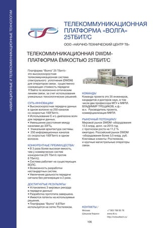 106
ТЕЛЕКОММУНИКАЦИОННАЯ
ПЛАТФОРМА «ВОЛГА»
25ТБИТ/С
Платформа “Волга” 25 Тбит/с-
это высокоскоростная
телекоммуникационная система
спектрального уплотнения (DWDM)
для операторов связи, существенно
снижающая стоимость передачи
1Гбайта по волоконно-оптическим
линиям связи, за счет использования
уникальных технологических решений.
СУТЬ ИННОВАЦИИ/
• Высокоскоростная передача данных
в одном волокне на 250 каналов
со скоростью 100Гбит/с.
• Использование С и L-диапазона волн
для передачи данных.
• Уменьшение расстояния между
каналами до 33ГГц.
• Уникальная архитектура системы.
• 250 информационных каналов
со скоростью 100Гбит/с в одном
волокне.
КОНКУРЕНТНЫЕ ПРЕИМУЩЕСТВА/
• В 3 раза более высокая емкость,
чем у коммерческих систем
конкурентов (25 Тбит/с против
8 Тбит/с).
• Система работает на существующих
ВОЛС.
• Возможность разработки
нестандартных систем.
• Увеличение дальности передачи
сигнала без регенерации в 2 раза.
ДОСТИГНУТЫЕ РЕЗУЛЬТАТЫ/
• Установлено 3 мировых рекорда
в передачи данных!
• Разработка прототипа завершена.
• Имеются патенты на используемые
решения.
• Платформа “Волга” 9,6Тбит
используется на сетях Ростелеком.
ООО «НАУЧНО-ТЕХНИЧЕСКИЙ ЦЕНТР Т8»
ТЕЛЕКОММУНИКАЦИОННАЯ DWDM-
ПЛАТФОРМА ЁМКОСТЬЮ 25ТБИТ/С
КОМАНДА/
Команда проекта это 35 инженеров,
кандидатов и докторов наук, в том
числе два профессора МГУ и МФТИ.
ВЛАДИМИР ТРЕЩИКОВ, к.ф.-
м.н. Руководитель проекта,
коммерциализация МФТИ.
РЫНОЧНЫЙ ПОТЕНЦИАЛ/
Мировой рынок DWDM -оборудования
12,5 млрд. долл. на 2015 год
с прогнозом роста на 11,2 %
ежегодно. Российский рынок DWDM
-оборудования более 3,5 млрд. руб.
Ключевые клиенты: Ростелеком,
и крупные магистральные операторы
связи.
КОНТАКТЫ /
Москва
Шишков Кирилл
НАВИГАЦИОННЫЕИТЕЛЕКОММУНИКАЦИОННЫЕТЕХНОЛОГИИ
+7 903 789 95 76
www.t8.ru
http://ncloudtech.ru/
 