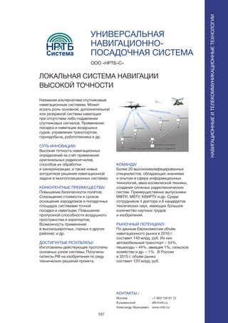 107
УНИВЕРСАЛЬНАЯ
НАВИГАЦИОННО-
ПОСАДОЧНАЯ СИСТЕМА
Наземная альтернатива спутниковым
навигационным системам. Может
играть роль основной, дополнительной
или резервной системы навигации
при отсутствии либо подавлении
спутниковых сигналов. Применение:
посадка и навигации воздушных
судов, управление транспортом,
горнодобыча, робототехника и др.
СУТЬ ИННОВАЦИИ/
Высокая точность навигационных
определений за счёт применения
оригинальных радиосигналов,
способов их обработки
и синхронизации, а также новых
алгоритмов решения навигационной
задачи в многопозиционных системах.
КОНКУРЕНТНЫЕ ПРЕИМУЩЕСТВА/
Повышение безопасности полётов;
Сокращение стоимости и сроков
оснащения аэродромов и посадочных
площадок системами точной
посадки и навигации; Повышение
пропускной способности воздушного
пространства и аэропортов;
Возможность применения
в высокоширотных, горных и других
районах; и др.
ДОСТИГНУТЫЕ РЕЗУЛЬТАТЫ/
Изготовлены действующие прототипы
основных узлов системы; Получены
патенты РФ на изобретения по ряду
технических решений проекта.
ООО «НРТБ-С»
ЛОКАЛЬНАЯ СИСТЕМА НАВИГАЦИИ
ВЫСОКОЙ ТОЧНОСТИ
Система
КОМАНДА/
Более 20 высококвалифицированных
специалистов, обладающих знаниями
и опытом в сфере информационных
технологий, авиа-космической техники,
создания сложных радиотехнических
систем. Преимущественно выпускники
МФТИ, МВТУ, КВИРТУ и др. Среди
сотрудников 4 доктора и 6 кандидатов
технических наук, имеющих большое
количество научных трудов
и изобретений.
РЫНОЧНЫЙ ПОТЕНЦИАЛ/
По данным Еврокомиссии объём
навигационного рынка в 2016 г.
составит 140 млрд. руб. Из них
автомобильный транспорт – 54%,
пешеходы – 44%, авиация 1%, сельское
хозяйство и др. – 1%. В России
в 2015 г. объём рынка
составит 120 млрд. руб.
КОНТАКТЫ /
Москва
Кузьминский
Александр Францевич
НАВИГАЦИОННЫЕИТЕЛЕКОММУНИКАЦИОННЫЕТЕХНОЛОГИИ
+7 903 156 81 72
afk@nrtb.ru
www.nrtb.ru/
 
