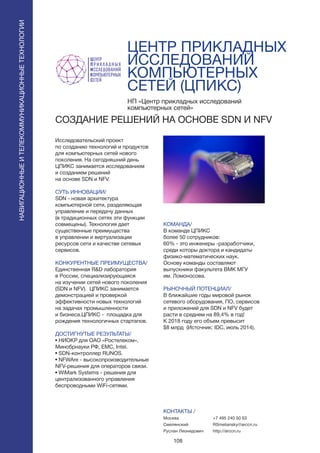 108
ЦЕНТР ПРИКЛАДНЫХ
ИССЛЕДОВАНИИ
КОМПЬЮТЕРНЫХ
СЕТЕИ (ЦПИКС)
Исследовательский проект
по созданию технологий и продуктов
для компьютерных сетей нового
поколения. На сегодняшний день
ЦПИКС занимается исследованием
и созданием решений
на основе SDN и NFV.
СУТЬ ИННОВАЦИИ/
SDN - новая архитектура
компьютерной сети, разделяющая
управление и передачу данных
(в традиционных сетях эти функции
совмещены). Технология дает
существенные преимущества
в управлении и виртуализации
ресурсов сети и качестве сетевых
сервисов.
КОНКУРЕНТНЫЕ ПРЕИМУЩЕСТВА/
Единственная R&D лаборатория
в России, специализирующаяся
на изучении сетей нового поколения
(SDN и NFV). ЦПИКС занимается
демонстрацией и проверкой
эффективности новых технологий
на задачах промышленности
и бизнеса.ЦПИКС - площадка для
рождения технологичных стартапов.
ДОСТИГНУТЫЕ РЕЗУЛЬТАТЫ/
• НИОКР для ОАО «Ростелеком»,
Минобрнауки РФ, EMC, Intel.
• SDN-контроллер RUNOS.
• NFWAre - высокопроизводительные
NFV-решения для операторов связи.
• WiMark Systems - решения для
централизованного управления
беспроводными WiFi-сетями.
НП «Центр прикладных исследований
компьютерных сетей»
CОЗДАНИЕ РЕШЕНИЙ НА ОСНОВЕ SDN И NFV
КОМАНДА/
В команде ЦПИКС
более 50 сотрудников:
60% - это инженеры -разработчики,
среди которы доктора и кандидаты
физико-математических наук.
Основу команды составляют
выпускники факультета ВМК МГУ
им. Ломоносова.
РЫНОЧНЫЙ ПОТЕНЦИАЛ/
В ближайшие годы мировой рынок
сетевого оборудования, ПО, сервисов
и приложений для SDN и NFV будет
расти в среднем на 89,4% в год!
К 2018 году его объем превысит
$8 млрд (Источник: IDC, июль 2014).
КОНТАКТЫ /
Москва
Смелянский
Руслан Леонидович
НАВИГАЦИОННЫЕИТЕЛЕКОММУНИКАЦИОННЫЕТЕХНОЛОГИИ
+7 495 240 50 63
RSmeliansky@arccn.ru
http://arccn.ru
 