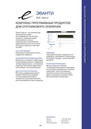 109
Проект Эванти – это комплексный
программный продукт
для провайдеров спутникового
интернета, решающий задачи
обслуживания конечных
пользователей с максимальной
эффективностью за счет высокой
интеграции отдельных компонент
системы.
СУТЬ ИННОВАЦИИ/
Оперативное применение политик
управления трафиком.
КОНКУРЕНТНЫЕ ПРЕИМУЩЕСТВА/
Возможность управлять параметрами
канала передачи данных с задержкой
не более одной минуты, что позволяет
оператору связи более эффективно
использовать частотный диапазон.
ДОСТИГНУТЫЕ РЕЗУЛЬТАТЫ/
Выпущена коммерческая версия
продукта QoS Server. Лицензия
на использование QoS Server
приобретена компанией Advantech
для использования в своих продуктах.
ООО «Эванти»
КОМПЛЕКС ПРОГРАММНЫХ ПРОДУКТОВ
ДЛЯ СПУТНИКОВОГО ОПЕРАТОРА
КОМАНДА/
Небольшая команда специалистов по
разработке программного обеспечения.
Более 80% команды – выпускники МГУ
или МГТУ.
РЫНОЧНЫЙ ПОТЕНЦИАЛ/
Мы выступаем как на рынке
поставщиков решений для операторов
спутникового интернета так и на рынке
операторов. Рынок поставщиков
решений состоит из 40 участников,
рынок операторов составляет более
500 участников по всему миру.
КОНТАКТЫ /
Москва
Арбузов
Сергей Сергеевич
ЭВАНТИ
НАВИГАЦИОННЫЕИТЕЛЕКОММУНИКАЦИОННЫЕТЕХНОЛОГИИ
+7 926 562 40 46
info@evanti.ru
http://evanti.ru
 