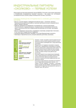 11
11
индуСтриаЛьные партнеры
«СкоЛково» — первые уСпехи
компаний индустриальных партнеров
оценка численности сотрудников в центрах ниокр
на 2015 г, чел.
оценка суммарного бюджета ниокр до конца 2015 г.
>40
>3 500
>33
индуСтриаЛьные партнеры фонда «СкоЛково» СегоднЯ
человек
млрд руб.
индустриальныепартнерыразмещаютцентрыниокрв«Сколково»ивыступаютзаказчиком
и потребителем инновационных решений стартапов – тем самым они интегрируют
исследовательскую и бизнес-среду инновационной системы «Сколково».
кЛючевые преимущеСтва СотрудничеСтва Со «СкоЛково» дЛЯ отраСЛевых
партнеров
• доступ к лучшим кадрам и передовой российской науке – «Сколково» является
привлекательным местом для работы и центром притяжения лучших специалистов из
других городов и москвы.
• удобство проведения исследований и экспериментов с учетом концентрации
технологических и людских ресурсов, сотрудничества со Сколковским институтом
науки и технологии (Сколтех), профильными российскими институтами, партнерами
«Сколково».
• доступ к передовым технологиям, создаваемым стартапами, резидентами «Сколково»,
в том числе при государственной поддержке.
• упрощение административных процедур, отсутствие бюрократизма и волокиты.
• налоговые и таможенные льготы, как для компаний-участников «Сколково».
НОВАЦИИ – 2015
В рамках «тонкой» настройки стратегии развития инно-
вационного центра особое внимание уделяется разви-
тию экосистемного взаимодействия с индустриальными
партнерами.
Прежде всего это поддержка партнеров в создании
рабочих мест, формировании необходимых исследова-
тельских компетенций и привлечении инвестиций в соз-
дание исследовательской инфраструктуры центров
НИОКР партнеров. Рабочие места в центрах НИОКР
составят не менее четверти всех рабочих мест
экосистемы.
Еще одним приоритетным направлением взаимодей-
ствия с индустриальными партнерами является обес-
печение заполнения офисно-исследовательских
объектов и социально-бытовой инфраструктуры инно-
вационного центра.
Ряд крупных индустриальных партнеров уже размести-
лись на территории инновационного центра – это
«Камаз», Росатом, «Даурия», «Татнефть», «Техносерв».
Общие площади центров НИОКР, запланированных для
размещения на территории Инновационного центра, со-
ставляют около 130 тысяч м2.
ВАЖНЫМ НАПРАВЛЕНИЕМ ВЗАИМОДЕЙСТВИЯ
ЯВЛЯЕТСЯ ОБЕСПЕЧЕНИЕ ЗАПОЛНЕНИЯ ОФИСНО-
ИССЛЕДОВАТЕЛЬСКИХ ОБЪЕКТОВ И БЫТОВОЙ
ИНФРАСТРУКТУРЫ ИННОВАЦИОННОГО ЦЕНТРА.
ТНЕРЫ
ОЛКОВО»
60индустриальных компаний
стали партнерами Фонда
260 тысяч м
2
площадь для центров
НИОКР
49
индустриальных партнеров
разместят центры НИОКР
5000
сотрудников в центрах
НИОКР
2015ИНДУСТРИАЛЬНОЕ
ПАРТНЕРСТВО
ИНВЕСТОР
И МЕНТОР
СОЗДАВАЯ ИННОВАЦИИ – 2015
4
раздел
40
В рамках «тонкой» настройки стратегии развития инно-
вационного центра особое внимание уделяется разви-
тию экосистемного взаимодействия с индустриальными
партнерами.
Прежде всего это поддержка партнеров в создании
рабочих мест, формировании необходимых исследова-
тельских компетенций и привлечении инвестиций в соз-
дание исследовательской инфраструктуры центров
НИОКР партнеров. Рабочие места в центрах НИОКР
составят не менее четверти всех рабочих мест
экосистемы.
Еще одним приоритетным направлением взаимодей-
ствия с индустриальными партнерами является обес-
печение заполнения офисно-исследовательских
объектов и социально-бытовой инфраструктуры инно-
вационного центра.
Ряд крупных индустриальных партнеров уже размести-
лись на территории инновационного центра – это
«Камаз», Росатом, «Даурия», «Татнефть», «Техносерв».
Общие площади центров НИОКР, запланированных для
размещения на территории Инновационного центра, со-
ставляют около 130 тысяч м2.
ВАЖНЫМ НАПРАВЛЕНИЕМ ВЗАИМОДЕЙСТВИЯ
ЯВЛЯЕТСЯ ОБЕСПЕЧЕНИЕ ЗАПОЛНЕНИЯ ОФИСНО-
ИССЛЕДОВАТЕЛЬСКИХ ОБЪЕКТОВ И БЫТОВОЙ
ИНФРАСТРУКТУРЫ ИННОВАЦИОННОГО ЦЕНТРА.
ПАРТНЕРЫ
«СКОЛКОВО»
60индустриальных компаний
стали партнерами Фонда
260 тысяч м
2
площадь для центров
НИОКР
49
индустриальных партнеров
разместят центры НИОКР
5000
сотрудников в центрах
НИОКР
2015ИНДУСТРИАЛЬНОЕ
ПАРТНЕРСТВО
И
И
 